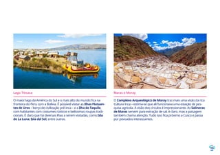 13
Lago Titicaca
O maior lago da América do Sul e o mais alto do mundo fica na
fronteira do Peru com a Bolívia. É possível visitar as Ilhas Flutuan-
tes de Uros – berço de civilização pré-inca – e a Ilha de Taquile,
com habitantes com costumes rústicos e belíssimas roupas tradi-
cionais. É claro que há diversas ilhas a serem visitadas, como Isla
de La Luna, Isla del Sol, entre outras.
Maras e Moray
O Complexo Arqueológico de Moray traz mais uma visão da rica
Cultura Inca – estima-se que ali funcionava uma estação de pes-
quisa agrícola. A visão dos círculos é impressionante. As Salineras
de Maras servem para extração de sal, é claro, mas a paisagem
também chama atenção. Tudo isso fica próximo a Cusco e passa
por povoados interessantes.
 