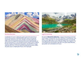 14
Rainbow Mountain
Localizada em Cusco e ideal para quem gosta de ecoturismo e
turismo de aventura, a Rainbow Mountain causa uma grande
impressão, graças às suas cores variadas. O turista pode fazer
trilha a pé ou a cavalo (há empresas de turismo especializadas no
pé da montanha). Em uma situação de bom tempo, pouca neblina,
ficarão imagens inesquecíveis do passeio. Leve lanches e roupas
especiais para frio, e só vá se sentindo preparado (a), pois a altitu-
de pode causar complicações físicas e de respiração.
Laguna Humantay
Aos pés da Montanha Salkantay, a Laguna Humantay se tornará
uma imagem inesquecível nas suas memórias. É acessível por uma
trilha, e suas águas de um azul inigualável garantem uma grande
recompensa pelo esforço que se faz para chegar até a laguna. É re-
comendável que esse passeio seja feito com guias especializados,
que podem ser contratados em Cusco.
 