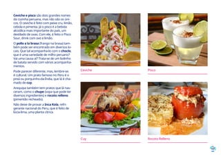 17
Ceviche e pisco são dois grandes nomes
da cozinha peruana, mas não são os úni-
cos. O ceviche é feito com peixe cru, limão,
cebola e pimenta. Já o pisco é a bebida
alcoólica mais importante do país, um
destilado de uvas. Com ele, é feito o Pisco
Sour, drink com ovo e limão.
O pollo a la brasa (frango na brasa) tam-
bém pode ser encontrado em diversos lo-
cais. Que tal acompanha-lo com o choclo,
que é uma variedade de milho peruano?
Vai uma causa aí? Trata-se de um bolinho
de batata servido com vários acompanha-
mentos.
Pode parecer diferente, mas, lembre-se:
é cultural. Um prato famoso no Peru é o
preá ou porquinho-da-Índia, que lá é cha-
mado de cuy.
Arequipa também tem pratos que lá nas-
ceram, como o chupe (sopa que pode ter
diversos ingredientes) e rocoto relleno
(pimentão recheado).
Não deixe de provar a Inca Kola, refri-
gerante nacional do Peru, que é feito de
lúcia-lima, uma planta cítrica.
Ceviche Pisco
Cuy Rocoto Relleno
 
