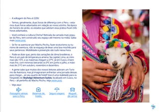 19
›› A voltagem do Peru é 220V.
›› Temos, geralmente, duas horas de diferença com o Peru – esta-
mos duas horas adiantados em relação ao nosso vizinho. Na época
do horário do verão, os estados que adotam essa prática ficam três
horas adiantados.
›› Você conhece a cultura Chicha? Retirada da camada mais popu-
lar do Peru, tem construído seu espaço até mesmo na mídia. Saiba
mais neste post.
›› Se for se aventurar por Machu Picchu, fazer ecoturismo ou tu-
rismo de aventura, não se esqueça de levar uma boa mochila para
seus pertences. Mobilidade e prevenção são tudo nessa hora.
›› Pode-se dizer que, perto das variações de clima brasileiras, o
Peru é um país de temperatura amena. Na capital, Lima, as míni-
mas são 15ºC, e as máximas chegam a 27ºC. Já em Cusco, é bem
mais frio, com mínimas beirando os 0ºC em junho e julho, e máxi-
mas de 21ºC em outubro, novembro e dezembro.
›› A gente sabe que muitos dos nossos leitores adoram um Turis-
mo de Aventura, mas já imaginaram enfrentar uma jornada dessas
para chegar... ao seu quarto de hotel? Isso é uma realidade para os
hóspedes do Skylodge Adventure Suites, localizado em Cusco, no
Peru – ali pertinho do Machu Picchu. Veja neste post.
›› Veja aqui:
Passagens aéreas
para o Peru
Reservas de
hotéis
Seguro viagem Aluguel
de carros
 