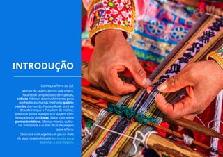 INTRODUÇÃO
3
Conheça a Terra do Sol.
Nem só de Machu Picchu vive o Peru.
Trata-se de um país todo de riquezas,
cultura milenar, desenvolvimento, povo
acolhedor e uma das melhores gastro-
nomias do mundo. Neste eBook, você vai
descobrir o que o Peru tem de melhor,
para que possa planejar sua viagem com-
pleta pela joia dos Incas. Saiba tudo sobre
pontos turísticos, idioma, moeda, culiná-
ria, transporte e outras dicas de viagem
para o Peru.
Descubra com a gente um pouco mais
de suas características e aproveite para
agendar a sua viagem.
 