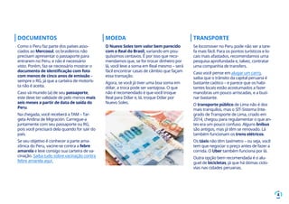 4
DOCUMENTOS
Como o Peru faz parte dos países asso-
ciados ao Mercosul, os brasileiros não
precisam apresentar o passaporte para
entrarem no Peru, e não é necessário
visto. Porém, faz-se necessário mostrar o
documento de identificação com foto
com menos de cinco anos de emissão –
sempre o RG, já que a carteira de motoris-
ta não é aceita.
Caso vá munido (a) de seu passaporte,
este deve ter validade de pelo menos mais
seis meses a partir de data de saída do
Peru.
Na chegada, você receberá a TAM – Tar-
geta Andina de Migración. Carregue-a
juntamente com seu passaporte ou RG,
pois você precisará dela quando for sair do
país.
Se seu objetivo é conhecer a parte ama-
zônica do Peru, vacine-se contra a febre
amarela e leve consigo sua carteira de va-
cinação. Saiba tudo sobre vacinação contra
febre amarela aqui.
MOEDA
O Nuevo Soles tem valor bem parecido
com o Real do Brasil, variando em pou-
quíssimos centavos. É por isso que reco-
mendamos que, se for trocar dinheiro por
lá, você leve a soma em Real mesmo – será
fácil encontrar casas de câmbio que façam
essa transação.
Agora, se você já tiver uma boa soma em
dólar, a troca pode ser vantajosa. O que
não é recomendado é que você troque
Real para Dólar e, lá, troque Dólar por
Nuevo Soles.
TRANSPORTE
Se locomover no Peru pode não ser a tare-
fa mais fácil. Para os pontos turísticos e lo-
cais mais afastados, recomendamos uma
pesquisa aprofundada e, talvez, contratar
uma companhia de transfers.
Caso você pense em alugar um carro,
saiba que o trânsito da capital peruana é
bastante caótico – e parece que os habi-
tantes locais estão acostumados a fazer
manobras um pouco arriscadas, e a buzi-
nar bastante.
O transporte público de Lima não é dos
mais tranquilos, mas o SIT-Sistema Inte-
grado de Transporte de Lima, criado em
2014, chegou para regulamentar o que an-
tes era um pouco confuso. Alguns ônibus
são antigos, mas já têm se renovado. Lá
também funcionam os trens elétricos.
Os táxis não têm taxímetro – ou seja, você
tem que negociar o preço antes de fazer a
corrida. O Uber também funciona por lá.
Outra opção bem recomendada é o alu-
guel de bicicletas, já que há ótimas ciclo-
vias nas cidades peruanas.
 