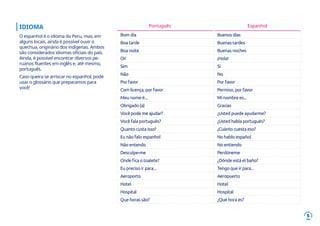 5
IDIOMA
O espanhol é o idioma do Peru, mas, em
alguns locais, ainda é possível ouvir o
quechua, originário dos indígenas. Ambos
são considerados idiomas oficiais do país.
Ainda, é possível encontrar diversos pe-
ruanos fluentes em inglês e, até mesmo,
português.
Caso queira se arriscar no espanhol, pode
usar o glossário que preparamos para
você!
Bom dia Buenos días
Boa tarde Buenas tardes
Boa noite Buenas noches
Oi! ¡Hola!
Sim Sí
Não No
Por favor Por favor
Com licença, por favor Permiso, por favor
Meu nome é... Mi nombre es...
Obrigado (a) Gracias
Você pode me ajudar? ¿Usted puede ayudarme?
Você fala português? ¿Usted habla portugués?
Quanto custa isso? ¿Cuánto cuesta eso?
Eu não falo espanhol No hablo español
Não entendo No entiendo
Desculpe-me Perdóneme
Onde fica o toalete? ¿Dónde está el baño?
Eu preciso ir para... Tengo que ir para...
Aeroporto Aeropuerto
Hotel Hotel
Hospital Hospital
Que horas são? ¿Qué hora es?
Português Espanhol
 