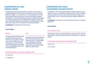 7
AEROPORTO DE LIMA
JORGE CHAVEZ
O Jorge Chavez International Airport, fundado nos anos 60, é o
principal aeroporto internacional e doméstico no Peru. Está loca-
lizado em Callao, a 11 km de Lima e 17 km de Miraflores. O Lima
International Airport consiste em um terminal de dois andares.
Atualmente, 21 companhias aéreas operam o tráfego de passagei-
ros. Todos eles oferecem até 54 ligações domésticas e internacio-
nais. Depois da finalização do processo de modernização do aero-
porto, será capaz de ser usado por 90 companhias aéreas.
Localização: Vía Expresa Elmer Faucett s/n
Como chegar:
AEROPORTO DE CUSCO
ALEJANDRO VELAZCO ASTETE
Fundado em 1925, o Aeroporto Alejandro Velazco Astete, é locali-
zado em Cusco, um importante centro turístico no Peru. Próximas
a este aeroporto, ficam as ruínas de Machu Picchu. Realiza voos
internos para o Peru, e internacionais para a Bolívia, Argentina e
Brasil.
Localização: Encontra-se no centro histórico de Cusco. Av. Velasco
Astete s/n.
Como chegar:
Trem / Ônibus / Táxi
Há parada de trem nas proximidades do aeroporto, além de servi-
ço de ônibus urbano. As paradas de táxis se localizam na saída do
edifício.
Coordenadas para sistemas de navegação GPS:
13°31′ 45″ S
71°57′ 34″ W
Ônibus
Na avenida principal existe uma
parada de ônibus que vai do
centro até o aeroporto. Pode-se
usar os micro-ônibus que par-
tem de/para o centro de Lima,
parando ao longo das principais
ruas da cidade (Abancay, Tacna
e avenidas Wilson).
Táxi
A parada de táxis está localizada
em frente do terminal de voos
internacionais. É recomendável
que os passageiros utilizem
os serviços de uma das três
empresas de táxi oficiais (CMV,
Mitsui ou Táxis Verde).
Coordenadas para sistemas de navegação GPS:
12 ° 01’19 “S
77 ° 06’52 “W
 