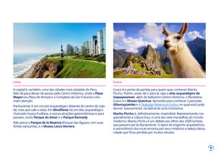 9
Lima
A capital é, também, uma das cidades mais visitadas do Peru.
Não dá para deixar de passar pelo Centro Histórico, onde a Plaza
Mayor (ou Plaza de Armas) e o Complexo de San Francisco cha-
mam atenção.
Pachacámac é um circuito arqueológico distante do centro da cida-
de, mas que vale a visita. Em Miraflores há um sítio arqueológico
chamado Huaca Pucllana, e outras atrações gastronômicas e para
passeio, como Parque do Amor e o Parque Kennedy.
Não perca o Parque de la Reserva (Parque das Águas), com suas
fontes dançantes, e o Museu Larco Herrera.
Cusco
Cusco é o ponto de partida para quem quer conhecer Machu
Picchu. Porém, antes de ir para lá, veja o sítio arqueológico de
Saqsaywaman, além do belíssimo Centro Histórico, o Planetário
Cusco e o Museu Quechua. Aproveite para conhecer o povoado
Ollantaytambo e o Skylodge Adventure Suites, no qual você pode
dormir, basicamente, na lateral de uma montanha.
Machu Picchu é, definitivamente, imperdível. Representando ma-
gistralmente a cultura Inca, e uma das sete maravilhas do mundo
moderno, Machu Picchu é um deleite aos olhos dos 2500 turistas
que passam por lá diariamente. O ápice do engenho arquitetônico
e astronômico dos incas encanta por seus mistérios e beleza dessa
cidade que ficou perdida por muitos séculos.
 