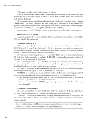 Guia de Vigilância em Saúde
342
Suscetibilidade, imunidade e vulnerabilidade
A suscetibilidade à infecção é praticamente universal. No entanto, a maioria dos infectados resiste ao
adoecimento após a infecção e desenvolve imunidade parcial à doença. Os bacilos ficam encapsulados, em
estado latente, em pequenos focos quiescentes, que não progridem, nem provocam o adoecimento. Esta
é a infecção latente da tuberculose (ILTB), que se expressa, na maioria das vezes, pela prova tuberculínica
ou teste IGRA positivo.
Cerca de 5% dos infectados não conseguem impedir a multiplicação inicial do bacilo e adoecem na
sequência da primoinfecção. Outros 5%, apesar de bloquearem a infecção nesta fase, adoecem posterior-
mente (tuberculose pós-primária ou secundária), por reativação dos bacilos (reativação endógena) ou por
exposição à nova fonte de infecção (reinfecção exógena).
A probabilidade de o portador da ILTB desenvolver a tuberculose ativa depende de múltiplos
fatores, relacionados ao bacilo (virulência e patogenia) e ao ambiente (proximidade e tempo de per-
manência no mesmo ambiente da fonte infectante). A competência imunológica do próprio hospe-
deiro tem sua importância neste processo. Há maior risco de adoecimento em portadores de doenças
JNVOPTTVQSFTTPSBT
FTQFDJBMNFOUFJOGFDUBEPTQFMPWÎSVTEBJNVOPEFGJDJËODJBBERVJSJEBm)*7
PV
pessoas recebendo tratamentos imunodepressores ou imunossupressores, menores de 2 anos de ida-
de ou maiores de 60 anos e/ou desnutridos.
O adoecimento e o tratamento prévio da ILTB não conferem imunidade contra novas infecções nem
recidivas. A vacina disponível, a BCG (bacilo de Calmette-Guërin), também não previne o adoecimento,
mas evita o desenvolvimento das formas mais graves da doença (tuberculose miliar e meníngea) em me-
nores de 5 anos de idade.
Alguns grupos populacionais, devido às suas condições de saúde e de vida, possuem maior vulnera-
bilidade para adoecer por tuberculose (Quadro 1).
Quadro 1 – Risco de adoecimento por tuberculose nas populações vulneráveis em comparação ao
risco da população geral
Populações vulneráveis Risco de adoecimento por tuberculose
Indígenasa
3 vezes maior
Privados de liberdadea
28 vezes maior
Pessoas que vivem com o HIV/aids (PVHA)a
28 vezes maior
Pessoas em situação de ruab
56 vezes maior
a
Sinan/MS e IBGE.
b
Tbweb, SP, 2015 e Pessoa em Situação de Rua: Censo São Paulo, capital (2015)
Imunização com BCG
A vacina BCG utilizada no Brasil é preparada com bacilos vivos atenuados, a partir de cepas do
Mycobacterium bovis, e apresenta eficácia em torno de 75% contra as formas miliar e meníngea da
TB, em indivíduos não infectados pelo Mycobacterium tuberculosis. No entanto, esta proteção pode
variar conforme a prevalência dos agravos e a resposta de cada indivíduo. A vacina está disponível
gratuitamente nas mais de 37 mil salas de vacinação da rede de serviços do Sistema Único de Saúde
(SUS), incluindo maternidades.
Esquema de vacinação, via de administração e indicação
O esquema de vacinação corresponde a dose única de 0,1mL, o mais precocemente possível, prefe-
rencialmente, logo após o nascimento.
 