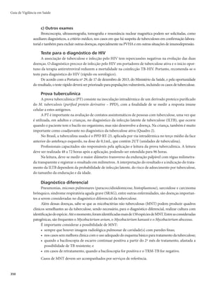 Guia de Vigilância em Saúde
344
Manifestações clínicas
A forma pulmonar, além de ser mais frequente (87% dos casos novos de tuberculose em 2015), é
também a mais relevante para a saúde pública, especialmente a positiva à baciloscopia, pois é a principal
responsável pela manutenção da cadeia de transmissão da doença.
Entretanto, não raramente (em 13% dos casos em 2015), a tuberculose manifesta-se sob diferentes
apresentações clínicas, que podem estar relacionadas com idade, imunodepressão e órgão acometido.
Dessa forma, além da tosse, outros sinais e sintomas podem ocorrer, e devem ser valorizados na
investigação diagnóstica individualizada.
Tuberculose pulmonar
Em adolescentes e adultos jovens, o principal sintoma é a tosse. Recomenda-se que todo sintomáti-
DPSFTQJSBUÓSJP	DBTPTVTQFJUPEFUVCFSDVMPTFQVMNPOBS
mQFTTPBDPNUPTTFQPSTFNBOBTPVNBJTmTFKB
investigado para a tuberculose.
Outros sinais e sintomas comuns da tuberculose pulmonar são febre baixa vespertina, sudorese no-
turna, emagrecimento e fadiga. A ausculta pulmonar pode apresentar diminuição do murmúrio vesicular,
sopro anfórico ou mesmo ser normal. Indivíduos em bom estado geral e sem perda do apetite também
podem ter tuberculose pulmonar.
Em crianças menores de 10 anos, as manifestações clínicas podem variar. A forma pulmonar
costuma ser negativa ao exame bacteriológico, pelo reduzido número de bacilos nas lesões. Além
disso, crianças, em geral, não são capazes de expectorar. O achado clínico que se destaca na maioria
dos casos é a febre, habitualmente moderada, por 15 dias ou mais, e frequentemente vespertina. São
comuns irritabilidade, tosse, inapetência, perda de peso e sudorese noturna, às vezes profusa. A he-
moptise é rara. O exame físico pode ser inexpressivo. Há predomínio da localização pulmonar sobre
as extrapulmonares.
Pela variedade de suas manifestações clínicas, recomenda-se que o diagnóstico de tuberculose pul-
monar em crianças e em adolescentes negativos à baciloscopia seja realizado com base em um sistema de
escores, conforme apresentado no (Quadro 2).
Muitas vezes, a suspeita de tuberculose em crianças surge com diagnóstico de pneumonia sem
melhora com o uso de antimicrobianos para microrganismos comuns.
Tuberculose extrapulmonar
A tuberculose extrapulmonar tem sinais e sintomas dependentes dos órgãos e/ou sistemas acome-
tidos. As principais formas diagnosticadas de tuberculose extrapulmonar no Brasil são pleural e/ou em-
piema pleural tuberculoso, ganglionar periférica, meningoencefálica, miliar, laríngea, pericárdica, óssea,
renal, ocular e peritoneal. Sua ocorrência aumenta em pessoas que vivem com HIV/aids (PVHA), espe-
cialmente entre aqueles com imunocomprometimento grave.
É frequente a associação da tuberculose extrapulmonar à pulmonar (tuberculose mista). Por isso,
todo caso extrapulmonar também deve ser investigado para tuberculose pulmonar.
 