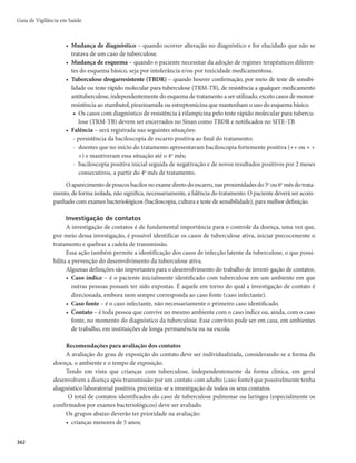 355
Observações sobre o tratamento da tuberculose
A maior parte dos casos utilizará os esquemas padronizados e receberá o tratamento e acompanha-
mento nas unidades de Atenção Básica, sejam casos novos ou retratamentos.
No caso do retratamento, coletar material (antes da reintrodução do esquema de tratamento)
para baciloscopias e TRM-TB, cultura para micobactéria com identificação de espécie e teste
de sensibilidade. Esses procedimentos confirmam o diagnóstico de tuberculose e detectam
precocemente resistências aos fármacos. Após a coleta de material, o paciente deve reiniciar o
esquema de tratamento, devendo ser reavaliado após os resultados dos demais exames.
Devem ser encaminhados para serviços de referência secundária ou terciária, para avaliação e defi-
nição de conduta, os casos que necessitem de esquemas especiais por efeitos adversos maiores (Quadro 9)
ou por comorbidades, ou de esquemas para TBDR, além dos casos que evoluam para falência terapêutica.
Definição de falência:
r 1BDJFOUFTDPNCBDJMPTDPQJBEFFTDBSSPQPTJUJWBBPêOBMEPUSBUBNFOUP
r 1BDJFOUFTDPNCBDJMPTDPQJBGPSUFNFOUFQPTJUJWB	 