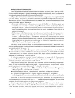 OPJOÎDJPEPUSBUBNFOUPRVFNBOUËN
essa situação até o 4º mês.
r 1BDJFOUFTDPNCBDJMPTDPQJBEFFTDBSSPQPTJUJWBJOJDJBMTFHVJEBEFOFHBUJWBÉÈPFOPWPTSFTVMUBEPT
positivos por 2 meses consecutivos, a partir do 4º mês de tratamento.
Infecção pelo HIV/aids, hepatopatias e insuficiência renal são exemplos de condições que merecem
atenção especializada de serviços de referência para tratamento da tuberculose.
Adesão ao tratamento da tuberculose
A adesão deve ser compreendida como um processo de negociação entre os usuários e os profissio-
nais de saúde, reconhecendo-se as responsabilidades de cada um para o fortalecimento da autonomia e do
autocuidado, de modo a se conduzir o tratamento até a obtenção de cura do paciente.
Estratégias que podem melhorar a adesão ao tratamento
Acolhimento
O tratamento da tuberculose sensível dura no mínimo 6 meses, e por isso é fundamental que o pro-
fissional de saúde acolha o usuário no serviço de saúde, desde o diagnóstico até sua alta. A abordagem
humanizada e o estabelecimento de vínculo entre profissional de saúde e usuário auxiliam tanto no diag-
nóstico como na adesão ao tratamento.
O paciente deve ser orientado, de forma clara, quanto às características clínicas da tuberculose e do
tratamento a que será submetido e sobre as possíveis consequências do uso irregular dos medicamentos,
bem como acerca de eventos adversos.
Compete aos serviços de saúde prover os meios necessários para garantir que toda pessoa com diag-
nóstico de tuberculose possa, em tempo oportuno e com qualidade, receber o tratamento adequado.
Tratamento diretamente observado
O tratamento diretamente observado (TDO) é uma estratégia recomendada para todas as pessoas com
diagnóstico de tuberculose. Define-se como TDO a ingestão diária dos medicamentos antituberculose pelo pa-
ciente sob a observação direta de um profissional de saúde. O TDO deve ser realizado diariamente (de segunda a
sexta-feira)ouexcepcionalmente,trêsvezesnasemana.Olocaleohoráriodevemestaracordadoscomopaciente.
Tuberculose
 