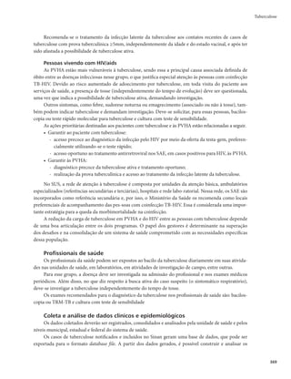 357
Tuberculose
Observações importantes sobre o tratamento da ILTB
r 5PEBTBT17)BTTJOUPNÃUJDBTQBSBBUVCFSDVMPTFEFWFNTFSTVCNFUJEBTÆQSPWBUVCFSDVMÎOJDB
anualmente. Neste grupo, quando a enduração for ≥5mm, recomenda-se o tratamento da ILTB
com isoniazida (após excluída tuberculose ativa), devido ao elevado risco de adoecimento.
r 17)FDPOUBUPTEFJOEJWÎEVPTDPN5#QVMNPOBSDPNCBDJMPTDPQJBQPTJUJWBPV53.5#EFUFD-
tado, independentemente do resultado da prova tuberculínica, devem tratar a ILTB, após exclusão
da tuberculose ativa.
Quadro 11 – Indicação do tratamento da infecção latente da tuberculose (ILTB), desde que
afastado o diagnóstico de doença ativa
Teste avaliado Indicações em adultos e adolescentes
37•PPRX,*5$SRVLWLYR
HIV/aids;
FRQWDWRVDGXOWRVHDGROHVFHQWHV•DQRV 