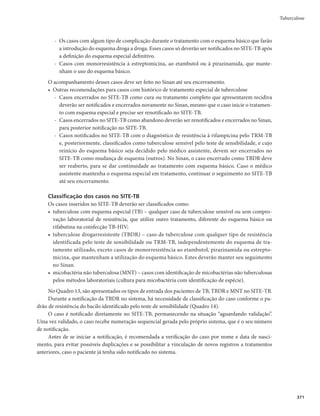 Guia de Vigilância em Saúde
358
Vigilância epidemiológica
Objetivo
Reduzir a morbimortalidade por tuberculose, conhecer a magnitude da doença, sua distribuição e
tendência e os fatores associados, fornecendo subsídios para as ações de controle.
Definições de caso
Suspeito de tuberculose pulmonar
Indivíduo com tosse com duração de 3 semanas ou mais, acompanhada ou não de outros sinais e
sintomas sugestivos de tuberculose. Trata-se do sintomático respiratório.
Os sinais e sintomas sugestivos de tuberculose são: febre vespertina, sudorese
noturna, emagrecimento e inapetência.
Se a doença estiver localizada em outra parte do corpo (tuberculose extrapul-
monar), os sintomas dependerão da área acometida.
O tempo de tosse para suspeição de um caso de tuberculose varia de acordo com os grupos mais vul-
neráveis para o adoecimento (Quadro 12). As especificidades da vigilância epidemiológica da tuberculose
nessas populações serão discutidas nas páginas 415 a 418.
Quadro 12 – Tempo de tosse para investigação da tuberculose nas populações mais vulneráveis
Populações mais vulneráveis Tempo de tosse
Privados de liberdade Duas semanas ou mais
Profissionais de saúde
Qualquer tempo do sintoma
Pessoas que vivem com HIV/aids
Pessoas em situação de rua
Indígenas
Confirmado
O caso de tuberculose pode ser confirmado pelos critérios a seguir:
r Critério laboratorialm5PEPDBTPRVF
JOEFQFOEFOUFNFOUFEBGPSNBDMÎOJDB
BQSFTFOUBQFMPNFOPT
uma amostra positiva de baciloscopia ou de cultura ou de teste rápido molecular para tuberculose.
r Critério clínicom5PEPDBTPTVTQFJUPRVFOÈPBUFOEFVBPDSJUÊSJPEFDPOêSNBÉÈPMBCPSBUPSJBMNBT
apresentou resultados de exames de imagem ou histológicos sugestivos para tuberculose.
A confirmação de casos de tuberculose pelo critério clínico, sem a oferta de exames
para o diagnóstico laboratorial, representa falha no acesso aos serviços de saúde.
Descartado
É todo aquele que não atende aos critérios de confirmação acima descritos, principal-mente quando
há diagnóstico de outra doença.
Obs.: Situações não previstas nos critérios acima devem ser tratadas individualmente.
 