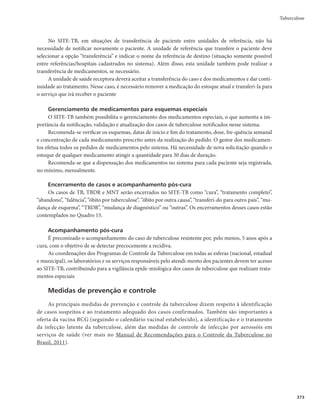 Guia de Vigilância em Saúde
360
Investigação
Roteiro da investigação
O caso suspeito deve ser investigado, buscando-se a confirmação diagnóstica, de preferência, laboratorial.
Busca ativa de sintomáticos respiratórios (caso suspeito de tuberculose pulmonar)
Atividade com objetivo de identificar os casos suspeitos de tuberculose pulmonar com tosse por tem-
po igual ou superior a 3 semanas, para a realização do diagnóstico precoce, início oportuno do tratamento
e, em consequência, interrupção da cadeia de transmissão da doença.
A busca de sintomático respiratório deve ser realizada permanentemente por todos os serviços de saúde
(níveis primário, secundário e terciário), e tem sido uma estratégia recomendada internacionalmente.
As equipes de saúde precisam estar atentas ao número de sintomáticos respiratórios esperados
de acordo com a população de sua área de abrangência no período de um ano. Para fins operacionais,
o parâmetro nacional usado é o de que, no mínimo, 1% da população geral seja sintomática respi-
ratória. No entanto, na possibilidade de realização de inquérito no território, esse percentual deverá
ser adaptado à realidade local. Todos os sintomáticos respiratórios identificados devem ser avaliados
clínica e laboratorialmente.
As atividades de busca precisam ser registradas no livro de registro do sintomático respiratório, que
possui campos de preenchimento para dados relacionados ao indivíduo (nome, idade, sexo e endereço) e
resultados do exame de escarro para diagnóstico.
Algumas estratégias devem ser usadas para busca de sintomático respiratório, como especificado a seguir.
r *OUFSSPHBSTPCSFBQSFTFOÉBFEVSBÉÈPEBUPTTFOPTTFSWJÉPTEFTBÙEFFOBTWJTJUBTEPNJDJMJBSFT

independentemente do motivo da ida do usuário ao serviço ou da visita domiciliar.
r 0SJFOUBSPTTJOUPNÃUJDPTSFTQJSBUÓSJPTJEFOUJêDBEPTTPCSFBDPMFUBEPFTDBSSP
r $PMFUBSEVBTBNPTUSBTEFFTDBSSPQBSBCBDJMPTDPQJB
TFOEPVNBOPNPNFOUPEBJEFOUJêDBÉÈPEP
sintomático respiratório e outra na manhã do dia seguinte. Nos locais onde há equipamento de tes-
te rápido molecular para tuberculose (TRM-TB), é necessária apenas uma amostra de escarro no
momento da identificação do sintomático respiratório. A coleta pode ser realizada em algum local
aberto da unidade de saúde, preferencialmente ao ar livre, onde o paciente disponha de privacidade.
r 3FHJTUSBSBTBUJWJEBEFTOPJOTUSVNFOUPQBESPOJ[BEP	MJWSPEFSFHJTUSPEPTJOUPNÃUJDPSFTQJSBUÓSJP

r TUBCFMFDFSëVYPQBSBDPOEVUB
OPTDBTPTQPTJUJWPTFOFHBUJWPT
ÆCBDJMPTDPQJBFBP53.5#
r WBMJBSSPUJOFJSBNFOUFBBUJWJEBEFEBCVTDBQPSNFJPEPTJOEJDBEPSFTTVHFSJEPTQSPQPSÉÈPEFTJO-
tomáticos respiratórios identificados, proporção de sintomáticos respiratórios examinados (entre
os identificados), proporção de baciloscopias/TRM-TB positivos.
Acompanhamento
Uma vez confirmado o diagnóstico, o caso de tuberculose deve ser acompanhado até o seu encerra-
mento. Algumas estratégias de acompanhamento do tratamento são recomendadas:
r6UJMJ[BSP-JWSPEF3FHJTUSPEF1BDJFOUFTFDPNQBOIBNFOUPEF5SBUBNFOUPEPT$BTPTEF5VCFSDVMPTF

r0QSJNFJSPOÎWFMJOGPSNBUJ[BEPEFWFFOWJBSPCPMFUJNEFBDPNQBOIBNFOUP
HFSBEPQFMP4JOBO

periodicamente (recomenda-se mensalmente), às unidades de saúde, para que seja preenchido
durante todo o período de tratamento.
rTVOJEBEFTEFTBÙEFEFWFNQSFFODIFSPCPMFUJNEFBDPNQBOIBNFOUPFFOWJÃMPBPQSJNFJSP
nível informatizado para inserção dos dados no Sinan.
 