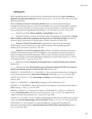Guia de Vigilância em Saúde
362
r Mudança de diagnósticomRVBOEPPDPSSFSBMUFSBÉÈPOPEJBHOÓTUJDPFGPSFMVDJEBEPRVFOÈPTF
tratava de um caso de tuberculose.
r Mudança de esquemamRVBOEPPQBDJFOUFOFDFTTJUBSEBBEPÉÈPEFSFHJNFTUFSBQËVUJDPTEJGFSFO-
tes do esquema básico, seja por intolerância e/ou por toxicidade medicamentosa.
r Tuberculose drogarresistente (TBDR)mRVBOEPIPVWFSDPOêSNBÉÈP
QPSNFJPEFUFTUFEFTFOTJCJ-
lidade ou teste rápido molecular para tuberculose (TRM-TB), de resistência a qualquer medicamento
antituberculose, independentemente do esquema de tratamento a ser utilizado, exceto casos de monor-
resistência ao etambutol, pirazinamida ou estreptomicina que mantenham o uso do esquema básico.
r 0TDBTPTDPNEJBHOÓTUJDPEFSFTJTUËODJBÆSJGBNQJDJOBQFMPUFTUFSÃQJEPNPMFDVMBSQBSBUVCFSDV-
lose (TRM-TB) devem ser encerrados no Sinan como TBDR e notificados no SITE-TB
r FalênciamTFSÃSFHJTUSBEBOBTTFHVJOUFTTJUVBÉ×FT
- persistência da baciloscopia de escarro positiva ao final do tratamento;
- doentes que no início do tratamento apresentavam baciloscopia fortemente positiva (++ ou + +
+) e mantiveram essa situação até o 4o
mês;
- baciloscopia positiva inicial seguida de negativação e de novos resultados positivos por 2 meses
consecutivos, a partir do 4o
mês de tratamento.
O aparecimento de poucos bacilos no exame direto do escarro, nas proximidades do 5o
ou 6o
mês do trata-
mento, de forma isolada, não significa, necessariamente, a falência do tratamento. O paciente deverá ser acom-
panhado com exames bacteriológicos (baciloscopia, cultura e teste de sensibilidade), para melhor definição.
Investigação de contatos
A investigação de contatos é de fundamental importância para o controle da doença, uma vez que,
por meio dessa investigação, é possível identificar os casos de tuberculose ativa, iniciar precocemente o
tratamento e quebrar a cadeia de transmissão.
Essa ação também permite a identificação dos casos de infecção latente da tuberculose, o que possi-
bilita a prevenção do desenvolvimento da tuberculose ativa.
Algumas definições são importantes para o desenvolvimento do trabalho de investi-gação de contatos.
r Caso índicemÊPQBDJFOUFJOJDJBMNFOUFJEFOUJêDBEPDPNUVCFSDVMPTFFNVNBNCJFOUFFNRVF
outras pessoas possam ter sido expostas. É aquele em torno do qual a investigação de contato é
direcionada, embora nem sempre corresponda ao caso fonte (caso infectante).
r Caso fontemÊPDBTPJOGFDUBOUF
OÈPOFDFTTBSJBNFOUFPQSJNFJSPDBTPJEFOUJêDBEP
r ContatomÊUPEBQFTTPBRVFDPOWJWFOPNFTNPBNCJFOUFDPNPDBTPÎOEJDFPV
BJOEB
DPNPDBTP
fonte, no momento do diagnóstico da tuberculose. Esse convívio pode ser em casa, em ambientes
de trabalho, em instituições de longa permanência ou na escola.
Recomendações para avaliação dos contatos
A avaliação do grau de exposição do contato deve ser individualizada, considerando-se a forma da
doença, o ambiente e o tempo de exposição.
Tendo em vista que crianças com tuberculose, independentemente da forma clínica, em geral
desenvolvem a doença após transmissão por um contato com adulto (caso fonte) que possivelmente tenha
diagnóstico laboratorial positivo, preconiza-se a investigação de todos os seus contatos.
O total de contatos identificados do caso de tuberculose pulmonar ou laríngea (especialmente os
confirmados por exames bacteriológicos) deve ser avaliado.
Os grupos abaixo deverão ter prioridade na avaliação:
r DSJBOÉBTNFOPSFTEFBOPT
 