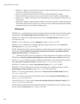 Guia de Vigilância em Saúde
380
Figura 1 – Ciclos Epidemiológicos (silvestre e urbano) da febre amarela no Brasil
Período de incubação
Varia de 3 a 6 dias, embora se considere que possa se estender até 15 dias.
Período de transmissibilidade
Compreende dois ciclos: um intrínseco, que ocorre no homem, e outro extrínseco, que ocorre
no vetor. A viremia humana dura, no máximo, 7 dias, e vai de 24-48 horas antes do aparecimento
dos sintomas até 3 a 5 dias após o início da doença, período em que o homem pode infectar os
mosquitos transmissores.
No mosquito, após um repasto com sangue infectado, o vírus migra para as glândulas salivares, onde
se multiplica depois de 8 a 12 dias de incubação. A partir deste momento, a fêmea do mosquito é capaz de
transmitir o vírus amarílico até o final de sua vida (6 a 8 semanas).
Suscetibilidade e imunidade
A suscetibilidade é universal.
A infecção confere imunidade duradoura. Os filhos de mães imunes podem apresentar imunidade
passiva e transitória durante os 6 primeiros meses de vida.
Manifestações clínicas
O quadro clínico típico caracteriza-se por manifestações de insuficiência hepática e renal, ten-
do em geral apresentação bifásica, com um período inicial prodrômico (infecção) e um toxêmico,
que surge após uma aparente remissão e, em muitos casos, evolui para óbito em aproximadamente
uma semana.
r Período de infecçãomEVSBDFSDBEFEJBT
UFNJOÎDJPTÙCJUPFTJOUPNBTJOFTQFDÎêDPTDPNPGFCSF

calafrios, cefaleia (dor de cabeça), lombalgia, mialgias generalizadas, prostração, náuseas e vômitos.
r RemissãomPDPSSFEFDMÎOJPEBUFNQFSBUVSBFEJNJOVJÉÈPEPTTJOUPNBT
QSPWPDBOEPVNBTFOTBÉÈP
de melhora no paciente. Dura poucas horas, no máximo um a dois dias.
r Período toxêmico m SFBQBSFDF B GFCSF
 B EJBSSFJB F PT WÔNJUPT UËN BTQFDUP EF CPSSB EF DBGÊ
Instala-se quadro de insuficiência hepatorrenal caracterizado por icterícia, oligúria, anúria e
 