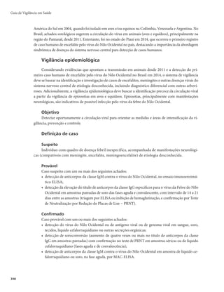 Guia de Vigilância em Saúde
384
r EFUFDÉÈPEFBOUJDPSQPTEBDMBTTF*H.QFMBUÊDOJDBEF.$-*4FNJOEJWÎEVPTOÈPWBDJOBEPTPV
com aumento de 4 vezes ou mais nos títulos de anticorpos pela técnica de inibição da hemagluti-
nação (IH), em amostras pareadas;
r BDIBEPTIJTUPQBUPMÓHJDPTDPNMFT×FTOPTUFDJEPTDPNQBUÎWFJTDPNGFCSFBNBSFMB
Também será considerado caso confirmado o indivíduo assintomático ou oligossintomático,
originado de busca ativa, que não tenha sido vacinado e que apresente sorologia (MAC-ELISA) positiva
ou positividade por outra técnica laboratorial conclusiva para a febre amarela.
Critério de vínculo epidemiológico
Todo caso suspeito de febre amarela que evoluiu para óbito em menos de 10 dias, sem confirmação
laboratorial, em período e área compatíveis com surto ou epidemia, em que outros casos já tenham sido
confirmados laboratorialmente.
Descartado
Caso suspeito com diagnóstico laboratorial negativo, desde que comprovado que as amostras foram
coletadas em tempo oportuno para a técnica laboratorial realizada; ou caso suspeito com diagnóstico
confirmado de outra doença.
Notificação
A doença é de notificação compulsória e imediata, portanto todo caso suspeito deve ser prontamente
comunicado por telefone, fax ou e-mail às autoridades, por se tratar de doença grave com risco de
dispersão para outras áreas do território nacional e mesmo internacional.
A notificação deve ser registrada por meio do preenchimento da Ficha de Investigação da Febre
Amarela, do Sistema de Informação de Agravos de Notificação (Sinan).
A obrigatoriedade da notificação imediata à Organização Pan-Americana da Saúde (OPAS) so-
freu alteração com o Regulamento Sanitário Internacional-2005 (RSI-2005), que passou a vigorar em
todo o mundo em 15 de junho de 2007. Nesse contexto, a notificação de caso suspeito às autoridades
internacionais ocorre a partir de uma avaliação de risco, por meio de instrumento de decisão aplicado
pelo Ministério da Saúde. O instrumento pode classificar o evento em emergência de saúde pública de
importância nacional ou internacional, e determinar a necessidade de notificar aos órgãos internacio-
nais de saúde.
Investigação
Imediatamente após a notificação de um ou mais casos de febre amarela, deve-se iniciar a investi-
gação epidemiológica, pois um caso pode significar a existência de um surto, o que impõe a adoção de
medidas de controle em tempo oportuno. A Ficha de Investigação da Febre Amarela contém os elementos
essenciais a serem coletados em uma investigação de rotina. Todos os seus campos devem ser criterio-
samente preenchidos, mesmo quando a informação for negativa. Outros itens e observações podem ser
incluídos, conforme as necessidades e peculiaridades de cada situação.
Roteiro da investigação
Identificação do paciente
Preencher todos os campos relativos aos dados gerais, notificação individual e dados de residência.
 