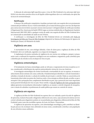 385
Febre Amarela
Coleta de dados clínicos e epidemiológicos
r Para confirmação da suspeita diagnóstica
- Anotar os dados da história e manifestações clínicas.
- Consultar o prontuário e entrevistar o médico assistente para completar as informações clínicas
do paciente. Estas informações servirão para definir se o quadro apresentado é compatível com
a doença.
- Verificar se o paciente foi vacinado previamente contra a febre amarela e registrar a data da últi-
ma dose de vacina recebida. Esta informação é também utilizada como subsídio para definição
dos exames laboratoriais a serem solicitados para auxiliar no esclarecimento diagnóstico.
- Acompanhar a evolução dos pacientes e os resultados dos exames laboratoriais específicos.
r Para identificação da área de transmissão
- Verificar se o local de residência ou de visitação corresponde a uma área de provável transmis-
são do vírus amarílico.
- Investigar minuciosamente: deslocamentos do caso, de familiares e/ou amigos (considerar
todos aqueles que antecederam 15 dias do início dos sintomas, inclusive os de curta duração)
para caracterizar se houve permanência em local de provável circulação viral; notícias de
adoecimento e/ou mortes de macacos naquele período, bem como averiguar esta ocorrência
em anos anteriores; os procedimentos devem ser feitos mediante entrevista com o paciente,
GBNJMJBSFTPVSFTQPOTÃWFJT
CFNDPNPDPNMJEFSBOÉBTEBDPNVOJEBEFmUBJTEBEPTQFSNJUJSÈP
identificar o provável local de transmissão do vírus amarílico e verificar se trata-se de área com
recomendação de vacinação.
- Quando o paciente residir em área reconhecidamente com recomendação de vacinação, a
caracterização do local de transmissão é facilitada. Entretanto, a história dos deslocamentos de
todos os casos suspeitos permitirá definir com maior grau de certeza o local provável de infecção
(LPI). É importante observar que mesmo a permanência de poucas horas em local de risco pode
resultar em infecção.
A identificação da área onde se deu a transmissão é de fundamental importância para nortear o
processo de investigação e definir as áreas de extensão da aplicação de intensificação da vigilância e
adoção das medidas de prevenção e controle.
r Para determinação da extensão da área de transmissão
- Busca ativa de casos humanos.
- Após a identificação do LPI, iniciar imediatamente busca ativa de outros casos humanos suspei-
tos, casa a casa e em unidades de saúde.
- Além daqueles com sinais e sintomas evidentes de febre amarela, deve-se considerar os
óbitos com quadros sugestivos da doença, ocorridos nos dias anteriores na comunidade, e os
oligossintomáticos, inclusive todos os indivíduos da área que apresentaram febre (vigilância
de casos febris), com ou sem outras manifestações clínicas, pois os resultados dos exames
laboratoriais irão esclarecer o diagnóstico.
- Na suspeita de transmissão urbana, o procedimento é o mesmo e a delimitação da busca tam-
bém se baseia na área onde se suspeita ter havido a transmissão.
- Recomenda-se, quando possível, a realização de inquérito sorológico em indivíduos sem sin-
tomatologia, residentes na área de ocorrência dos casos suspeitos, para detecção de anticorpos
IgM (casos agudos).
 