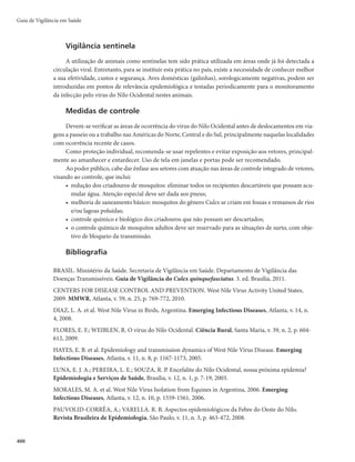 Guia de Vigilância em Saúde
386
- Indivíduos com infecção assintomática representam fonte de infecção para os mosquitos veto-
res durante a fase de viremia.
- Preferencialmente, incluem-se no inquérito sorológico os indivíduos suspeitos de terem sido
expostos à infecção, excluindo-se os vacinados há mais de 10 dias e há menos de 10 anos.
- Esses inquéritos devem ser organizados rapidamente, buscando-se apoio técnico e logístico de pro-
fissionais dos níveis hierárquicos superiores e laboratórios de referência.
- O percentual de positividade dará uma ideia da magnitude do surto e a análise individual de
todos os casos positivos encontrados no levantamento indicará se todos procedem da área de
transmissão delimitada no início da investigação.
- Os resultados servirão como mais um elemento para avaliar se as medidas de controle adotadas
são suficientes ou precisam ser redimensionadas.
r Coleta e remessa de material para exames
- Logo após a suspeita clínica de febre amarela, coletar material de todos os casos (óbitos, formas
graves ou oligossintomáticas), de acordo com as normas técnicas preconizadas, observando
criteriosamente todas as recomendações.
- É da responsabilidade dos profissionais da vigilância epidemiológica e/ou dos laboratórios cen-
trais de saúde pública (Lacen) ou de referência viabilizar, orientar ou mesmo proceder a essas
coletas. Não se deve aguardar os resultados dos exames para o desencadeamento das medidas de
controle e outras atividades da investigação, embora sejam imprescindíveis para a confirmação
de casos e para nortear o encerramento das investigações.
- Atentar para a interpretação dos resultados de sorologias, considerando as datas de coleta e dias
de aparecimento dos sintomas, necessidade de amostras pareadas se não for dosagem de IgM,
além do estado vacinal do paciente, que pode levar a resultados falso-positivos.
Relatório final
Os dados da investigação deverão ser sumarizados em um relatório com as principais conclusões,
das quais se destacam:
r TFPDBTPGPJEFDPSSFOUFEFGBMIBTEFWBDJOBÉÈP
QSJODJQBMNFOUFEFCBJYBDPCFSUVSBWBDJOBMOBÃSFB
ou conservação inadequada da vacina, o que impõe a adoção de medidas de aprimoramento dos
serviços de saúde no território;
r TFPJOEJWÎEVPGPJJOGFDUBEPBDJEFOUBMNFOUF
QPSTFSUVSJTUBPVVNOPWPIBCJUBOUFEBÃSFB
F
se não tinha conhecimento de que deveria ser vacinado 10 dias antes do deslocamento para a
área endêmica;
r TFBÃSFBFSBDPOTJEFSBEBJOEFOFFPVRVFNFEJEBTFTQFDJBJTEFWBDJOBÉÈPQBSBBQSPUFÉÈPEFUPEBTBT
populações sob risco foram e ainda devem ser adotadas e/ou estendidas;
r EFTDSJÉÈPEBTTJUVBÉ×FTFNRVFIPVWFQSPYJNJEBEFEBÃSFBEFDJSDVMBÉÈPWJSBMDPNDFOUSPTVSCB-
nos infestados pelo A. aegypti, ou se os pacientes foram deslocados para hospitais situados nesses
centros; quais as medidas adotadas para evitar a transmissão, e se foi dado o alerta do risco de
urbanização às autoridades estaduais e nacionais. Lembrar que, nas atuais condições de infestação
do país pelo A. aegypti, podem ser indicadas amplas campanhas vacinais emergenciais.
A situação epidemiológica da febre amarela no Brasil exige uma vigilância ativa de casos, visando
identificar oportunamente qualquer suspeita de urbanização. Toda suspeita da doença impõe uma inves-
tigação bastante criteriosa, para que se possa verificar se houve transmissão urbana, pois falhas na coleta
de informações podem levar a falsas conclusões.
 