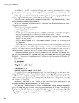 Guia de Vigilância em Saúde
390
Medidas de prevenção e controle
Imunização
A vacinação contra febre amarela-VFA (atenuada) é a medida mais importante e eficaz para preven-
ção e controle da doença. A vacina utilizada no Brasil é produzida pelo Instituto de Tecnologia em Imu-
nobiológicos (Bio-Manguinhos) da Fundação Oswaldo Cruz (Fiocruz) e consiste de vírus vivos atenuados
da subcepa 17DD, cultivados em embrião de galinha.
É um imunobiológico seguro e altamente eficaz na proteção contra a doença, com imunogenicidade
de 90 a 98% de proteção. Os anticorpos protetores aparecem entre o 7º e o 10º dia após a aplicação da
vacina, razão pela qual a imunização deve ocorrer ao menos 10 dias antes de se ingressar em área de risco
da doença.
Esquema vacinal
O esquema vacinal consiste em dose única a partir dos 9 meses de idade.
Conservação da vacina
A conservação e a manipulação da vacina devem ser realizadas de acordo com normas técnicas
estabelecidas pelo laboratório produtor, sendo de vital importância para a manutenção da sua qualidade
imunogênica. Portanto, algumas orientações devem ser rigorosamente obedecidas: na instância central
ou regional, deverá ser conservada a -20°C, em freezer ou câmara fria negativa; na sala de vacinação, a
conservação é feita em refrigerador, com temperatura variando entre 2° e 8°C.
Reconstituição da vacina
A vacina reconstituída deve ser mantida em temperatura de 2° a 8°C, preferencialmente a 5°C. Man-
tidas essas condições, o prazo de validade após reconstituição é de 6 horas.
Via de administração
Subcutânea. O volume da dose é 0,5mL.
Indicação da vacina
r 3FTJEFOUFTPVWJBKBOUFTQBSBBTÃSFBTDPNSFDPNFOEBÉÈPEFWBDJOBÉÈP	UPEPTPTFTUBEPTEBTSF-
giões Norte e Centro Oeste; Minas Gerais e Maranhão; alguns municípios dos estados do Piauí,
Bahia, São Paulo, Paraná, Santa Catarina e Rio Grande do Sul). Os viajantes para essas áreas devem
ser vacinados pelo menos 10 dias antes da viagem.
r 1FTTPBTRVFTFEFTMPDBNQBSBQBÎTFTFOEËNJDPT
DPOGPSNFSFDPNFOEBÉ×FTEP3FHVMBNFOUP4BOJ-
tário Internacional (RSI).
Vacinação simultânea
Em crianças menores de 2 anos de idade nunca vacinadas com vacina de febre amarela, não admi-
nistrar essa vacina simultaneamente com a vacina tríplice viral (sarampo, caxumba e rubéola) nem com
a tetra viral (sarampo, caxumba, rubéola e varicela). O intervalo mínimo deve ser de 30 dias entre as va-
cinas, salvo em situações especiais que impossibilitem manter o intervalo indicado. Se a criança recebeu
anteriormente as vacinas tríplice viral ou tetra viral e febre amarela, poderão ser administradas simultane-
amente ou sem intervalo mínimo entre as doses. Se a criança recebeu apenas uma das vacinas (tríplice vi-
ral, tetra viral ou febre amarela), estabelecer preferivelmente o intervalo mínimo de 30 dias entre as doses.
 