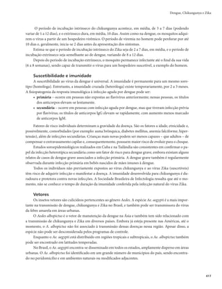 403
Febre Maculosa Brasileira e Outras Riquetsioses
Febre Maculosa Brasileira
e Outras Riquetsioses
CID 10: A77.0
Características gerais
Descrição
No Brasil, a febre maculosa brasileira causada por Rickettsia rickettsii é a riquetsiose mais prevalente e
reconhecida. No entanto, recentemente novas riquetsioses também causadoras de quadros clínicos da “fe-
bre maculosa” têm sido confirmadas em diversas regiões do país. Desta forma, neste capítulo, a designação
febre maculosa será dada a um grupo de doenças causadas por riquétsias transmitidas por carrapatos.
A febre maculosa é uma doença infecciosa febril aguda, transmitida por carrapatos, de gravidade
variável, que pode cursar com formas leves e atípicas até formas graves com elevada taxa de letalidade.
Agente etiológico
Bactéria gram-negativa intracelular obrigatória: Rickettsia rickettsii, Rickettsia sp. cepa Mata Atlântica.
Vetores
No Brasil, os principais vetores e reservatórios são os carrapatos do gênero Amblyomma, tais como
A. sculptum (= A. cajennense), A. aureolatum e A. ovale. Entretanto, potencialmente, qualquer espécie de
carrapato pode ser reservatório de riquétsias.
Os equídeos, roedores como a capivara (Hydrochaeris hydrochaeris), e marsupiais como o gambá
(Didelphis sp) têm importante participação no ciclo de transmissão da febre maculosa e há estudos recentes
sobre o envolvimento destes animais como amplificadores de riquétsias, assim como transportadores de
carrapatos potencialmente infectados.
Modo de transmissão
Nos humanos, a febre maculosa é adquirida pela picada do carrapato infectado com riquétsia, e a
transmissão geralmente ocorre quando o artrópode permanece aderido ao hospedeiro.
Nos carrapatos, a perpetuação das riquétsias é possibilitada por meio da transmissão vertical (transo-
variana), da transmissão estádio-estádio (transestadial) ou da transmissão através da cópula, além da possi-
bilidade de alimentação simultânea de carrapatos infectados com não infectados em animais com suficiente
riquetsemia. Os carrapatos permanecem infectados durante toda a vida, em geral de 18 a 36 meses.
Período de incubação
De 2 a 14 dias.
Manifestações clínicas
Por ser uma doença sistêmica, a febre maculosa pode apresentar um curso clínico variável, desde
quadros clássicos a formas atípicas sem exantema.
O início costuma ser abrupto e os sintomas são inespecíficos de início (febre, em geral alta; cefaleia;
mialgia intensa; mal-estar generalizado; náuseas; vômitos).
 