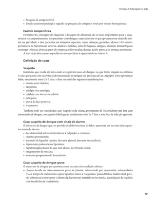 407
Febre Maculosa Brasileira e Outras Riquetsioses
Quadro 2 – Antibioticoterapia recomendada
Adultos
Doxiciclina
100mg de 12 em 12 horas, por via oral ou endovenosa, a depender da gravidade do caso, devendo ser
mantido por 3 dias após o término da febre. Sempre que possível a doxiciclina deve ser priorizada.
Cloranfenicol
500mg de 6 em 6 horas, por via oral, devendo ser mantido por 3 dias após o término da febre. Em casos
graves, recomenda-se 1g, por via endovenosa, a cada 6 horas, até a recuperação da consciência e melhora do
quadro clínico geral, mantendo-se o medicamento por mais de 7 dias, por via oral, na dose de 500mg, de 6
em 6 horas.
Crianças
Doxiciclina
Para crianças com peso inferior a 45kg, a dose recomendada é 2,2mg/kg de 12 em 12 horas, por via oral ou
endovenosa, a depender da gravidade do caso, devendo ser mantido por 3 dias após o término da febre.
Sempre que possível seu uso deve ser priorizado.
Cloranfenicol
50 a 100mg/kg/dia, de 6 em 6 horas, até a recuperação da consciência e melhora do quadro clínico geral,
nunca ultrapassando 2g por dia, por via oral ou endovenosa, dependendo das condições do paciente.
Características epidemiológicas
A febre maculosa e outras riquetsioses têm sido registradas em áreas rurais e urbanas do Brasil. A
maior concentração de casos é verificada nas regiões Sudeste e Sul, onde de maneira geral ocorre de forma
esporádica. A doença acomete a população economicamente ativa (20-49 anos), principalmente homens,
que relataram a exposição a carrapatos, animais domésticos e/ou silvestres ou frequentaram ambiente de
mata, rio ou cachoeira. Cabe destacar que 10% dos registros da doença são em crianças menores de 9 anos
de idade. Quanto à sazonalidade, verifica-se que o período de maior incidência é em outubro, período no
qual se observa maior densidade de ninfas de carrapatos, podendo variar de região para região.
A febre maculosa tem sido registrada em São Paulo, Minas Gerais, Rio de Janeiro, Espírito Santo,
Bahia, Santa Catarina, Paraná, Rio Grande do Sul, Distrito Federal, Goiás, Ceará, Mato Grosso do Sul,
Rondônia e Pernambuco.
A Rickettsia rickettsii é o agente etiológico mais frequente e produz casos mais graves, embora exis-
tam outras espécies de riquétsias infectantes associadas à doença.
Vigilância epidemiológica
Objetivos
A vigilância da febre maculosa compreende a vigilância epidemiológica e ambiental, tendo como objetivos:
r EFUFDUBSFUSBUBSQSFDPDFNFOUFPTDBTPTTVTQFJUPT
WJTBOEPSFEV[JSMFUBMJEBEF
r JOWFTUJHBSFDPOUSPMBSTVSUPT
NFEJBOUFBEPÉÈPEFNFEJEBTEFDPOUSPMF
r DPOIFDFSBEJTUSJCVJÉÈPEBEPFOÉB
TFHVOEPMVHBS
UFNQPFQFTTPB
r JEFOUJêDBSFJOWFTUJHBSPTMPDBJTQSPWÃWFJTEFJOGFDÉÈP	-1*

r SFDPNFOEBSFBEPUBSNFEJEBTEFDPOUSPMFFQSFWFOÉÈP
Definição de caso
Suspeito
r *OEJWÎEVPRVFBQSFTFOUFGFCSFEFJOÎDJPTÙCJUP
DFGBMFJB
NJBMHJBFRVFUFOIBSFMBUBEPIJTUÓSJBEF
picada de carrapatos e/ou contato com animais domésticos e/ou silvestres e/ou ter frequentado
área sabidamente de transmissão de febre maculosa, nos últimos 15 dias;
r *OEJWÎEVPRVFBQSFTFOUFGFCSFEFJOÎDJPTÙCJUP
DFGBMFJBFNJBMHJB
TFHVJEBTEFBQBSFDJNFOUPEF
exantema máculo-papular, entre o 2o
e o 5o
dias de evolução, e/ou manifestações hemorrágicas.
 