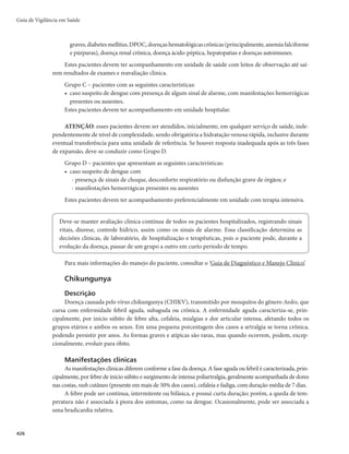 Guia de Vigilância em Saúde
412
Anexo A
Orientações para coleta, conservação e encaminhamento de espécimes clínicos
O Quadro 1 mostra, esquematicamente, orientações gerais para os exames específicos laboratoriais.
Quadro 1 – Orientações para coleta, conservação e encaminhamento de espécimes clínicos
Tipo de
material
Exames Fase de coleta
Quantidade e
recipiente
Conservação e
transporte
Sangue
Sorologia
1a
amostra: a partir do 1o
contato com o paciente
2a
amostra: de duas a 4
semanas após a data da
primeira coleta
10mL em tubo seco (sem
anticoagulante)
Após retração
do coágulo em
temperatura ambiente,
colocar em geladeira
(4-8°C) por no máximo
24 horas. Encaminhar
ao laboratório de
referência em caixa de
isopor com gelo
Encaminhar ao
laboratório de referência
no prazo máximo de 8
horas (no caso de PCR,
até 24 horas), em isopor
com gelo
Caso não seja possível,
congelar em freezer
a -70°C ou em
nitrogênio líquido.
Após o congelamento,
transportar em isopor
com gelo seco
Acondicionar os
blocos de parafina em
embalagem que permita
transporte sem danificá-
los, em temperatura
ambiente (no máximo
até 40°C)
Se encaminhado em 24
horas, acondicionar em
isopor, com gelo. Para
prazos maiores, congelar
em freezer a -70°C ou
em nitrogênio líquido.
Após o congelamento,
transportar em isopor,
com gelo seco
Cultura
(Isolamento)
Início dos
sintomas, antes da
antibioticoterapia, ou
até 48 horas do início
da medicação
Pôr 2mL em tubo seco e
transferir o coágulo para
um flaconete com tampa
de rosca com 1mL de
meio de transporte (BHI)
Reação em cadeia da
polimerase
De preferência, nos
primeiros 5 dias da
doença e, a rigor, antes
do início do tratamento
antimicrobiano específico
No mínimo 1mL,
podendo ser
encaminhado em tubos
contendo EDTA ou
coágulo
Tecidos
Pele
Amostras de
fígado, pulmão,
pele, rim, baço
(colhidas em
necropsia)
Cultura
(isolamento)
Início do aparecimento
da lesão de pele
(exantema, petéquias),
preferencialmente
antes do início da
antibioticoterapia
Colocar o fragmento de
pele em flaconete com
tampa de rosca com 1mL
de meio de transporte BHI
Imuno-histoquímica
Necrópsia efetuada
idealmente antes de se
completarem 24 horas
após o óbito
Blocos de parafina
contendo quantidade
representativa das
amostras coletadas
Enviar, junto com laudo
de necrópsia, os achados
macro e microscópicos
Reação em cadeia da
polimerase
Fragmentos de biópsia
de pele devem conter a
lesão vasculítica. Colher,
preferencialmente,
nos primeiros 5
dias de doença e,
impreterivelmente, antes
do início do tratamento
antimicrobiano específico
Fragmentos de tamanho
variável, acondicionados
em frascos, com meio BHI
(infusão cérebro-coração)
 