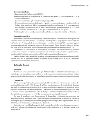 415
Dengue, Chikungunya e Zika
CID 10: A90
Características gerais
Nos últimos 50 anos, a incidência de dengue aumentou 30 vezes, expandindo-se sobre a geografia de
novos países, e na presente década, para pequenas cidades e áreas rurais. Estima-se que ocorram, anual-
mente, de 50 a 100 milhões de infecções por dengue e que aproximados 2,5 bilhões de pessoas vivam em
países onde a dengue é endêmica.
A primeira epidemia de dengue, documentada clínica e laboratorialmente, aconteceu em 1981-1982,
em Boa Vista-RR, causada pelos sorotipos 1 e 4. Em 1986, ocorreram epidemias no Rio de Janeiro e em
algumas capitais da região Nordeste. Desde então, a dengue vem ocorrendo no Brasil de forma continu-
ada, intercalando-se com epidemias, geralmente associadas à introdução de novos sorotipos em áreas
anteriormente indenes ou à alteração do sorotipo predominante.
No período entre 2002 e 2014, a dengue se consolidou como um dos maiores desafios da Saúde Pú-
blica no Brasil. A epidemiologia da doença apresentou alterações importantes, destacando-se o aumento
do número de casos e hospitalizações, com epidemias de grande magnitude, agravamento do processo de
interiorização da transmissão, com registro de casos em municípios de diferentes portes populacionais, e
a observação de casos graves a acometer pessoas em idades extremas (crianças e idosos).
O aumento da gravidade e da ocorrência de óbitos nos últimos anos mantém o padrão de 2010, com
taxas de letalidade e risco relativo para óbito em pessoas maiores de 60 anos de idade superiores aos das
demais faixas etárias.
A partir de 2014, o Brasil passou a conviver com uma segunda doença transmitida pelo Aedes, o
chikungunya. Esta enfermidade, emergente nas Américas, é causada pelo vírus chikungunya (CHIKV) e
transmitida para os seres humanos pelos mesmos vetores da dengue.
Em dezembro de 2013, uma epidemia de chikungunya afetou diversas ilhas do Caribe e em setembro
de 2014, detectou-se detectou transmissão autóctone no Brasil, inicialmente nos estados do Amapá e Bahia.
Historicamente, as epidemias de chikungunya têm se apresentado como cíclicas, com períodos inte-
repidêmicos oscilantes, entre 4 e 30 anos. Antes da emergência nas Américas, houve registros da doença
na África, Ásia e Europa. As epidemias de maior magnitude datam de 2005-2006, nas Ilhas da Reunião, no
Oceano Índico, com 266.000 pessoas infectadas e mais de 200 óbitos. Em 2006, a epidemia propagou-se
do Oceano Índico, em direção à Índia, onde se alastrou por 17 estados do país, infectando 1,39 milhão de
pessoas antes do final daquele ano.
Em 2007, aconteceu transmissão autóctone no norte da Itália, após introdução do vírus no país por
um viajante oriundo da Índia. Em 2010, o vírus continuou a causar doença na Índia, Indonésia, Myanmar,
Tailândia, Maldivas, e reapareceu na Ilha da Reunião. Naquele mesmo ano, foram identificados casos
importados em Taiwan, França, Estados Unidos da América e Brasil, trazidos por viajantes advindos,
respectivamente, da Indonésia, Ilha da Reunião, Índia e Sudoeste Asiático.
Apesar de atualmente, todas as unidades federadas registrarem transmissão autóctone de chikun-
gunya, existe concentração de casos e óbitos nos estados da região Nordeste brasileira.
No primeiro semestre de 2015, foi identificado no país outro arbovírus transmitido pelo Aedes, o
vírus Zika (ZIKV). O primeiro local de detecção desse vírus no Brasil foi o estado da Bahia, embora
simultaneamente, um surto com sintomas similares, que depois se confirmou tratar do mesmo vírus
identificado na Bahia, ocorria em diversos estados da região Nordeste e no estado do Rio de Janeiro.
Dengue, Chikungunya e Zika
 