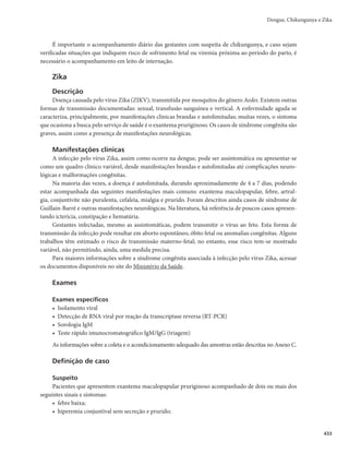 419
Após a fase febril, grande parte dos pacientes recupera-se gradativamente, com melhora do estado
geral e retorno do apetite.
A fase crítica pode se apresentar em alguns pacientes, podendo evoluir para as formas graves, razão
porque medidas diferenciadas de manejo clínico e observação devem ser adotadas imediatamente. Esta
fase tem início com a defervescência da febre, entre o terceiro e o sétimo dia do início da doença, acom-
panhada do surgimento dos sinais de alarme e/ou gravidade.
Os sinais de alarme são caracterizados por:
r EPSBCEPNJOBMJOUFOTB	SFGFSJEBPVÆQBMQBÉÈP
FDPOUÎOVB
r WÔNJUPTQFSTJTUFOUFT
r BDÙNVMPEFMÎRVJEPT	BTDJUFT
EFSSBNFQMFVSBM
EFSSBNFQFSJDÃSEJDP

r IJQPUFOTÈPQPTUVSBMFPVMJQPUÎNJB
r IFQBUPNFHBMJBNBJPSEPRVFDNBCBJYPEPSFCPSEPDPTUBM
r TBOHSBNFOUPEFNVDPTB
r BVNFOUPQSPHSFTTJWPEPIFNBUÓDSJUP
Os casos graves são caracterizados por sangramento grave, disfunção grave de órgãos ou extravasa-
mento grave de plasma.
O choque ocorre quando um volume crítico de plasma é perdido pelo extravasamento, o que costu-
ma ocorrer entre o 4º e o 5º dia, no intervalo de 3 a 7 dias de doença, geralmente precedido por sinais de
alarme (Figura 1).
Figura 1 - Evolução clínica e laboratorial da dengue
1
Dias de doença
Temperatura
Potencias problemas clínicos
Mudanças laboratorias
Virologia
Infecção primária
Infecção secundária
Evolução da dengue
Sorologia
Desidratação
Reabsorção
Sobrecarga de fluidos
Comprometimento de órgãos
Plaquetas
Hematócrito
Viremia
IgM
IgG
Febril Crítica Fase de recuperação
IgM
IgG
40o
C
2 3 4 5 6 7 8 9 10 20 40 60 80
Choque
Sangramento
Fonte: Organização Mundial da Saúde (OMS) (2009), com adaptações.
Dengue, Chikungunya e Zika
 