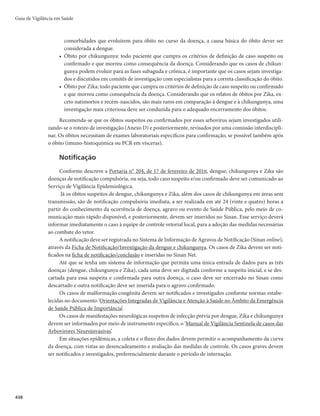 Guia de Vigilância em Saúde
424
encerramento por critério laboratorial, como também no encerramento por critério clínico epide-
miológico para os casos que não tiverem amostras coletadas no curso de uma epidemia.
2)Os casos graves de dengue devem ser, preferencialmente, confirmados por laboratório (NS1 teste
rápido ou NS1 ELISA, isolamento viral, PCR, imuno-histoquímica ou sorologia IgM). Na impos-
sibilidade de realização de confirmação laboratorial específica, deve-se considerar a confirmação
por vínculo epidemiológico com um caso confirmado laboratorialmente, após avaliação da distri-
buição geográfica dos casos confirmados.
3)Durante surtos, a taxa de positividade das provas laboratoriais deve ser monitorada considerando-
TFBTGBNÎMJBTEFWÎSVTmMQIBWJSVT	DIJLVOHVOZB
F'MBWJWÎSVT	EFOHVF;JLB
m
BVYJMJBOEPOB
distinção entre as três doenças, pois a análise do Sinan, isoladamente, pode ser insuficiente para
determinar a doença predominante no local.
4)Os casos de dengue notificados que não puderem ser investigados devem ser considerados casos
prováveis de dengue, em razão da suspeita clínica inicial e da situação epidemiológica local.
Descartado
Todo caso suspeito de dengue que possui um ou mais dos seguintes critérios:
r EJBHOÓTUJDPMBCPSBUPSJBMOFHBUJWP	TPSPMPHJB*H.

EFTEFRVFBTBNPTUSBTUFOIBNTJEPDPMFUBEBTOP
período oportuno (Figuras 1 e 2);
r EJBHOÓTUJDPMBCPSBUPSJBMQPTJUJWPQBSBPVUSBEPFOÉB
r DBTPTFNFYBNFMBCPSBUPSJBM
DVKBTJOWFTUJHBÉ×FTDMÎOJDBFFQJEFNJPMÓHJDBTÈPDPNQBUÎWFJTDPN
outras doenças.
Diagnóstico diferencial
Devido às características da dengue, pode-se destacar seu diagnóstico diferencial em síndromes clí-
nicas, listadas a seguir.
a) Síndrome febril: enteroviroses, influenza e outras viroses respiratórias, hepatites virais, malária,
febre tifoide, chikungunya, Zika e outras arboviroses (oropouche).
b) Síndrome exantemática febril: rubéola, sarampo, escarlatina, eritema infeccioso, exantema
súbito, enteroviroses, mononucleose infecciosa, parvovirose, citomegalovirose, outras arbo-
viroses (Mayaro), farmacodermias, doença de Kawasaki, doença de Henoch-Schonlein, chi-
kungunya, Zika etc.
c) Síndrome hemorrágica febril: hantavirose, febre amarela, leptospirose, malária grave, riquetsioses
e púrpuras.
d) Síndrome dolorosa abdominal: apendicite, obstrução intestinal, abscesso hepático, abdome agu-
do, pneumonia, infecção urinária, colecistite aguda etc.
e) Síndrome do choque: meningococcemia, septicemia, meningite por influenza tipo B, febre purpú-
rica brasileira, síndrome do choque tóxico e choque cardiogênico (miocardites).
f) Síndrome meníngea: meningites virais, meningite bacteriana e encefalite.
No atual cenário epidemiológico do Brasil, com confirmação de casos autóctones de chikungunya
a partir de 2014 e de Zika em 2015, algumas particularidades a respeito do diagnóstico diferencial
entre dengue e essas doenças merecem destaque e estão descritas no Quadro 1.
 