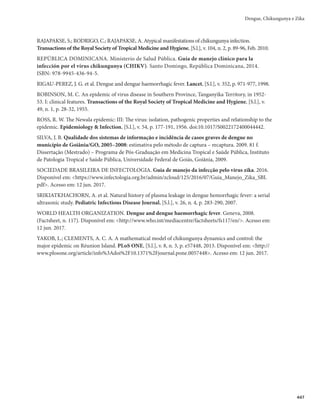 Guia de Vigilância em Saúde
432
Diagnóstico diferencial
O diagnóstico diferencial de chikungunya é feito com outras doenças febris agudas associadas à ar-
tralgia. O clínico deve estar atento para causas potencialmente fatais e que exijam conduta medicamentosa
específica imediata, como artrite séptica. Na epidemiologia atual, o principal diagnóstico diferencial, du-
rante a fase aguda, são dengue e chikungunya. Outras doenças que fazem parte do diagnóstico diferencial
são listadas a seguir.
a) Malária: história de exposição em áreas de transmissão, periodicidade da febre, paroxismos, insu-
ficiência renal, icterícia, alteração do nível de consciência, hepato ou esplenomegalia.
b) Leptospirose: mialgia intensa em panturrilhas, sufusão ocular, icterícia rubínica, oligúria, hemor-
ragia subconjuntival. Considerar história de exposição a águas contaminadas.
c) Febre reumática: poliartrite migratória de grandes articulações, história de infecção de garganta.
Considerar os critérios de Jones para a febre reumática e evidência de infecção prévia pelo Strep-
tococos (cultura positiva de orofaringe, positividade em testes rápidos para detecção de antígenos
estreptocócicos ou títulos elevados de anticorpos antiestreptocócicos).
d)Artriteséptica:leucocitose,derramearticular,acometimentodegrandesarticulaçõesehistóriadetrauma.
e) Zika: febre baixa, rash cutâneo frequentemente pruriginoso, cefaleia, artralgia em extremidades
distais, mialgia e conjuntivite não purulenta. Entretanto, na chikungunya são observadas tempera-
turas mais elevadas e artralgia mais intensa com acometimento também da coluna axial.
f) Mayaro: o vírus Mayaro também pertence ao gênero Alphavirus da família Togaviridae, assim
como o chikungunya. As manifestações clínicas das duas enfermidades são muito parecidas, em-
bora aquelas produzidas pelo CHIKV costumam ser bem mais intensas. Quadros clínicos arrasta-
dos, com meses de duração, também podem ser causados pelo Mayaro.
O Quadro 1, item 3.5, resume os principais sinais e sintomas comuns a dengue, Zika e chikungunya.
Tratamento
Até o momento, não há tratamento antiviral específico para a febre de chikungunya. A terapia utili-
zada é analgesia, e de suporte às descompensações clínicas causadas pela doença. É necessário estimular a
hidratação oral dos pacientes. A escolha das drogas deve ser feita após avaliação do paciente com aplica-
ção de escalas de dor apropriadas para cada faixa etária e fase da doença.
Os anti-inflamatórios não esteroides (ibuprofeno, naproxeno, ácido acetilsalicílico) não devem ser
utilizados na fase aguda da doença, devido à possibilidade do diagnóstico ser na realidade dengue, bem
como à possibilidade da coexistência das duas doenças. O ácido acetilsalicílico também é contraindicado
na fase aguda, pelo risco de síndrome de Reye e de sangramento. Os esteroides, igualmente, estão con-
traindicados na fase aguda, pelo risco do efeito rebote.
Para os pacientes de grupo de risco e/ou com sinais de gravidade, é necessário estar atento à avaliação he-
modinâmica para a instituição, se necessário e de imediato, de terapia de reposição de volumes e do tratamento
das complicações conforme quadro clínico. Também é necessário avaliar a existência de disfunção renal, sinais
e sintomas neurológicos, insuficiência hepática, acometimento cardíaco, hemoconcentração e plaquetopenia.
O diagnóstico laboratorial específico na fase crônica da infecção pelo CHIKV é feito por meio da so-
rologia. É importante o diagnóstico diferencial com outras doenças que causam acometimento articular,
razão porque se deve investigar marcadores de atividade inflamatória e imunológica.
Recomenda-se a indicação de tratamento não farmacológico, concomitante ao tratamento farma-
cológico, por meio de fisioterapia e/ou de exercícios de intensidade leve ou moderada, e de crioterapia.
Atenção especial deve ser dada aos casos em que existam comorbidades. A doença de base pode
descompensar e contribuir para a ocorrência de óbitos.
 