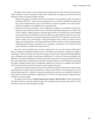 Guia de Vigilância em Saúde
436
5)Durante surtos, a taxa de positividade das provas laboratoriais deve ser monitorada considerando-
TFBTGBNÎMJBTEFWÎSVTmMQIBWJSVT	DIJLVOHVOZB
F'MBWÎWJSVT	EFOHVF;JLB
m
BVYJMJBOEPOB
distinção entre as três doenças, pois a análise do Sinan, isoladamente, pode ser insuficiente para
determinar a doença predominante no local.
6)Os casos de Zika agudo notificados que não puderam ser investigados serão considerados casos
prováveis de Zika, em razão da suspeita clínica inicial e da situação epidemiológica.
O teste rápido de Zika IgM/IgG é um teste de triagem cujos grupos prioritários são gestantes suspei-
tas de Zika, assim como as outras situações em que a gestante, recém-nascidos e crianças atendam às defi-
nições contidas nas Orientações Integradas de Vigilância e Assistência à Saúde no Âmbito da Emergência
de Saúde Pública de Importância Nacional. Por se tratar de teste de triagem, um resultado reagente/po-
sitivo não é suficiente para confirmar o caso e encerrar a investigação. Uma alíquota da amostra deve ser
enviada para diagnóstico laboratorial por sorologia IgM.
É importante ressaltar que o teste rápido detecta anticorpos da classe IgM, portanto, deve ser utiliza-
do após o 5º dia de início de sintomas.
Após a confirmação de circulação autóctone, os demais casos agudos de Zika devem ser confir-
mados por critério clínico-epidemiológico, exceto gestantes, manifestações neurológicas e óbitos,
porque nestes casos, todas as confirmações devem ocorrer por critério clínico laboratorial.
Caso descartado
É todo caso suspeito que possui um ou mais dos seguintes critérios:
r TPSPMPHJB*H.OÈPSFBHFOUF
EFTEFRVFBBNPTUSBUFOIBTJEPDPMFUBEBFNUFNQPPQPSUVOP
BDPOEJ-
cionada e transportada adequadamente;
r EJBHOÓTUJDPEFPVUSBFOGFSNJEBEF
r DBTPTVTQFJUPDPNFYBNFMBCPSBUPSJBMOFHBUJWP	351$3
PVTFNFYBNFMBCPSBUPSJBM
DVKBJOWFTUJ-
gação clínica e epidemiológica seja compatível com outras doenças.
Diagnóstico diferencial
No documento proposto pela Sociedade Brasileira de Infectologia (SBI), é sugerido o diagnóstico
diferencial de Zika com as doenças listadas a seguir.
a) Dengue: febre mais elevada, mialgia mais intensa, astenia mais acentuada, podendo complicar
com hemorragias e alterações hemodinâmicas, incluindo choque. Não costuma causar conjunti-
vite. Alterações laboratoriais expressivas, com hemoconcentração, plaquetopenia e alteração das
enzimas hepáticas.
b) Chikungunya: febre elevada, assim como se observa na dengue, sendo o maior diferencial a inten-
sidade da poliartralgia/poliartrite de início súbito e debilitante, podendo está associada a edema
articular/periarticular desde o início do quadro. Rash cutâneo pruriginoso pode estar presente,
com duração habitualmente menor do que na Zika. Pode cursar com conjuntivite leve.
c) Parvovírus: pode causar artrite ou artralgia aguda e simétrica, mais frequentemente nas pequenas
articulações das mãos e pés, pulsos e joelhos. Frequentemente, observa-se rash cutâneo.
d) Rubéola: costuma causar febre baixa e coriza. Presença de rash cutâneo inicialmente na face, antes
de se espalhar para o tronco. Pode haver artrite e linfadenopatia.
e) Sarampo: presença de febre, tosse, dor de garganta, coriza, conjuntivite e linfadenite. Manchas de
Koplik podem preceder o rash generalizado.
 