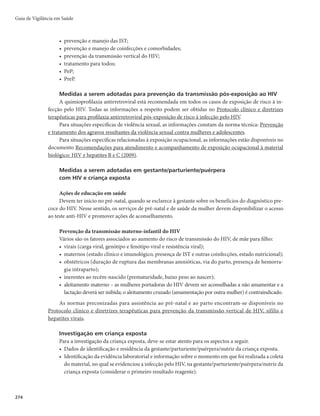 271
Quadro 4 – Critérios de definição de casos de aids em crianças menores de 13 anos de idade
1. Critério CDC adaptado – Revisão 2013
Evidência de diagnóstico de infecção pelo HIV por teste sorológico (de triagem, confirmatório e teste rápido) ou virológico,
normatizados pelo Ministério da Saúdea
de acordo com idade atual da criançab
+
Diagnóstico de pelo menos uma doença indicativa de imunodeficiência de caráter moderado ou grave (Quadro 5)
e/ou
Contagem de linfócitos T CD4+ menor do que o esperado para a idade atual da criança (Quadro 6)
Critério excepcional óbitoc
Menção de aids/Sida (ou termos equivalentes) em algum campo da Declaração de Óbito
ou
Menção de infecção pelo HIV (ou termos equivalentes) e de doença indicativa/presuntiva de aids em algum campo da Declaração
de Óbito
+
Investigação epidemiológica inconclusiva
a
Para a lista completa de testes sorológicos (de triagem, confirmatório e teste rápido) e virológicos normatizados pelo Ministério da Saúde, ver o docu-
mento Manual Técnico para o Diagnóstico da Infecção pelo HIV.
b
Suplemento I da publicação Recomendações para terapia antirretroviral em crianças e adolescentes infectados pelo HIV (2010).
c
Investigação epidemiológica inconclusiva é aquela em que, após a busca em prontuários, o caso não puder ser descartado ou enquadrado em um dos
critérios principais, pela falta de registro de dados clínicos/laboratoriais. A data do diagnóstico na ficha de notificação e de investigação é aquela em que
o indivíduo se enquadra em um dos critérios de definição de caso de aids, ou seja, tenha evidência clínica e laboratorial, exceto no critério óbito. Nesse
caso, a data do diagnóstico é igual à do óbito.
Quadro 5 – Doenças, sinais ou sintomas indicativos de imunodeficiência em crianças menores de
13 anos de idade, diagnosticadas por método definitivo (d) e presuntivoa
Caráter leve Caráter moderado Caráter grave
Aumento crônico
da parótida
Dermatite
persistente
Esplenomegalia
Hepatomegalia
Linfadenopatia
•FPHPPDLV
de dois sítios)
Infecções
persistentes
ou recorrentes
de vias aéreas
superiores (otite
média e sinusite)
Anemia por mais de 30 dias (d)
Candidose oral (d)
Diarreia recorrente ou crônica (d)
Febre persistente (superior a 1 mês) (d)
Gengivo-estomatite herpética recorrente
Hepatite (d)
Herpes simples em brônquios, pulmões ou
trato gastrointestinal (antes de 1 mês de
idade) (d)
Herpes-zóster (d)
Infecção por citomegalovírus (antes de 1
mês de idade) (d)
Leiomiossarcoma (d)
Linfopenia (por mais de 30 dias) (d)
Meningite bacteriana, pneumonia ou sepse
Miorcardiopatia (d)
Nefropatia
Nocardiose (d)
Pneumonia linfoide intersticial
Toxoplamose (antes de 1 mês de idade)
Trombocitopenia
Tuberculose pulmonar
Varicela disseminada
Candidose do esôfago, traqueia (d), brônquios (d) ou pulmão (d)
Citomegalovirose, exceto fígado, baço ou linfonodos
(maiores que 1 mês de idade) (d)
Coccidioidomicose, disseminada ou extrapulmonar
Criptococose extrapulmonar (d)
Criptosporidiose (com diarreia por um período superior a
1mês) (d)
Encefalopatia (determinada pelo HIV)
Herpes simples em brônquios, pulmões ou trato
gastrointestinal (d)
Herpes simples mucocutâneo (período superior a 1 mês, em
crianças com mais de 1 mês de idade)
Histoplasmose disseminada (d)
Infecções bacterianas graves, múltiplas ou recorrentes (d)
Isosporidiose intestinal crônica (d)
Leucoencefalopatia multifocal progressiva
Linfoma de não-Hodgkin de células B e outros linfomas
dos tipos histológicos, linfoma maligno de células
grandes ou clivadas (Burkitt ou não-Burkitt), ou linfoma
malignoimunoblástico sem outra especificação (d)
Linfoma primário do cérebro (d)
Pneumonia por Pneumocystis jirovecii
Micobacteriose disseminada (exceto tuberculose e hanseníase
– e não em pulmões, pele, linfonodos cervicais/hilares)
Sarcoma de Kaposi
Sepse recorrente por Salmonella (não tifoide) (d)
Síndrome de emaciação
Toxoplasmose cerebral (em crianças com mais de 1 mês
de idade)
Tuberculose disseminada ou extrapulmonar
a
A definição da gravidade das doenças, sinais e/ou sintomas corresponde às categorias da classificação clínica do Centers for Disease Control and Preven-
tion (CDC, 1994).
Infecção pelo HIV e Aids
 
