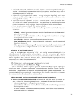 Guia de Vigilância em Saúde
272
Quadro 6 – Contagem de linfócitos T CD4+ de acordo com a idade da criança
Faixa etária Contagem de linfócitos T CD4+ (% do total de linfócitos)
12 meses 1.500 células por mm3
(25%)
De 1 a 5 anos 1.000 células por mm3
(25%)
De 6 a 12 anos 500 células por mm3
(25%)
Definição de casos de gestante/parturiente/puérpera com HIV
Toda mulher em que for detectada a infecção por HIV, ou aquela que já tenha o diagnóstico confir-
mado de HIV ou aids, no momento da gestação, parto, ou puerpério.
Definição de casos de criança exposta ao HIV
Toda criança nascida de mãe infectada, ou que tenha sido amamentada por mulher infectada pelo HIV.
Notificação
A notificação de doenças constantes da Lista Nacional de Notificação Compulsória de doenças, agra-
vos e eventos de saúde pública é obrigatória aos médicos e outros profissionais de saúde que atuam na
assistência ao paciente, em conformidade com os Arts. 7º e 8º da Lei nº 6.259, de 30 de outubro de 1975.
A infecção pelo HIV está incluída na Lista Nacional de Doenças de Notificação Compulsória, além
dos casos de aids, gestantes/parturientes/puérperas com HIV e de crianças expostas.
A notificação é registrada no Sinan mediante o preenchimento das seguintes fichas:
r Ficha de Notificação/Investigação de Aids em Pacientes com 13 anos ou mais;
r Ficha de Notificação/Investigação de Aids em Pacientes Menores de 13 anos;
r Ficha de Notificação/Investigação de Criança Exposta ao HIV; e
r Ficha de Investigação de Gestante HIV+, utilizada para notificar casos de gestante, parturiente
e puérpera.
Investigação
Roteiro da investigação
Para a investigação de casos de infecção pelo HIV/aids é indispensável o preenchimento de todos os
campos das fichas do Sinan.
As informações a serem coletadas durante a investigação incluem dados gerais do indivíduo e do
local de notificação do caso, antecedentes epidemiológicos com ênfase nos comportamentos e vulnerabi-
lidades, dados de laboratório, e outros dados relacionados ao critério de definição de caso, ao tratamento
e à evolução do caso. Para a investigação de casos em crianças menores de 13 anos de idade, coletar os
antecedentes epidemiológicos da mãe do indivíduo.
Para a investigação de casos de HIV em gestante/parturiente/puérpera com HIV e criança exposta ao
HIV, além dos dados gerais da gestante/parturiente/puérpera e do local de notificação do caso, coletar os
antecedentes epidemiológicos da mãe da criança exposta relacionados ao pré-natal e ao parto. Da criança
exposta ao HIV devem ser coletados dados gerais e outras informações relacionadas à profilaxia com an-
tirretrovirais, diagnóstico da infecção e sua evolução.
Para a coleta de dados clínicos e epidemiológicos, cuja investigação demanda o levantamento de
dados comportamentais, é da maior importância a garantia do sigilo das informações.
 