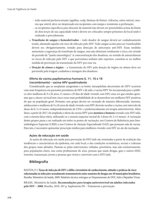 273
Quando houver suspeita de transmissão por transfusão de sangue e hemoderivados, é necessária
uma investigação conjunta com a Vigilância Sanitária, que inclui o rastreamento da bolsa de sangue e
hemoderivados e a identificação de doadores e outros receptores, para a confirmação ou não dessa via de
transmissão, impedindo a ocorrência de novos casos.
Medidas de prevenção e controle
Objetivos
r %FTFODBEFBSBJOWFTUJHBÉÈPEBTGPOUFTEFJOGFDÉÈPFUSBOTNJTTÈPDPNVOT
r %FêOJSFJOEJDBSBTNFEJEBTEFDPOUSPMFEBUSBOTNJTTÈPQPSNFJPEBTBÉ×FTEFQSFWFOÉÈP
r WJUBSBEJTTFNJOBÉÈPEBEPFOÉB
r 1SFWFOJSBFWPMVÉÈPQBSBGPSNBTNBJTHSBWFTEBEPFOÉB
Estratégias
Medidas a serem adotadas para prevenção da transmissão sexual
Tendo em vista que o maior número de indivíduos com HIV/aids no país apresenta, como principal
via de transmissão, a sexual, priorizam-se ações que enfatizem estratégia da prevenção combinada, que é
entendida como o uso simultâneo de diferentes abordagens de prevenção (biomédica, comportamental e
socioestrutural), que operam em múltiplos níveis (individual, parcerias/relacionamentos, comunitário e
social) para responder a necessidades específicas de determinados públicos e de determinadas formas de
transmissão do HIV.
Embora a prevenção combinada se caracterize pelo conjunto das três categorias de intervenção, con-
sideradas numa lógica complementar, é importante conceituar cada uma delas.
Intervenções profiláticas voltadas à redução do risco de exposição, de transmissão ou de infecção
pelo HIV podem ser classificadas como intervenções clássicas, ou seja, que possuem evidência científica
e são essencialmente relacionadas a métodos de barreira física ao vírus (preservativos masculino e femi-
nino), consideradas e adotadas desde o início do combate à epidemia. Podem também ser classificadas
como novas tecnologias de prevenção, isto é, intervenções inovadoras no campo científico a profilaxia
QÓTFYQPTJÉÈPm1F1m
BQSPêMBYJBQSÊFYQPTJÉÈPm1SF1mFPUSBUBNFOUPQBSBUPEPT
As estratégias de intervenção comportamental buscam incentivar mudanças de comportamento que con-
tribuam para a redução do risco e da vulnerabilidade do HIV, em nível individual, relacional, comunitário e
social. Envolvem, fundamentalmente, instrumentos e abordagens de informação, educação e comunicação.
As intervenções estruturais integram um conjunto de fatores e condições ambientais que influenciam
diretamente as percepções, comportamentos e, consequentemente, a própria saúde dos indivíduos. Essa
abordagem ampliada do que são fatores e condições estruturais inclui características do ambiente físico,
social, cultural, econômico e político. No contexto de HIV/aids são atividades destinadas a alterar carac-
terísticas estruturais específicas, como legislações e normativas, relacionadas diretamente às pessoas que
vivem com HIV/aids ou populações-chave, além das questões que envolvem estigma e discriminação. O
principal objetivo das intervenções estruturais é criar um ambiente favorável para que intervenções bio-
médicas e comportamentais se consolidem como prática de saúde.
Entre as intervenções biomédicas disponibilizadas no Brasil, destacam-se:
r EJTUSJCVJÉÈPEFQSFTFSWBUJWPTNBTDVMJOPTFGFNJOJOPT
r EJTUSJCVJÉÈPEFHFMMVCSJêDBOUF
r PGFSUBEFUFTUBHFNWPMVOUÃSJB
Infecção pelo HIV e Aids
 