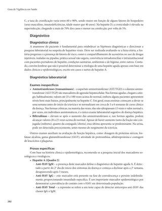 279
Hepatites Virais
CID 10: B15 – B19.9
Características gerais
Descrição
As hepatites virais são doenças causadas por diferentes vírus hepatotrópicos que apresentam
características epidemiológicas, clínicas e laboratoriais distintas. Possuem distribuição universal e são
observadas diferenças regionais de acordo com o agente etiológico.
Sinonímia
Tiriça; amarelão.
Agentes etiológicos
Os mais relevantes são os vírus A (HAV), B (HBV), C (HCV), D (HDV) e E (HEV). Esses vírus
pertencem, respectivamente, às seguintes famílias: Picornaviridae, Hepadnaviridae, Flaviviridae, Delta-
viridae e Hepeviridae.
Reservatório
O homem é o reservatório de maior importância epidemiológica. Na hepatite E, estudos mostram
que suínos, roedores e aves também podem ser reservatórios.
Modo de transmissão
As hepatites virais A e E são transmitidas pela via fecal-oral e estão relacionadas às condições de
saneamento básico, higiene pessoal, qualidade da água e dos alimentos.
As hepatites virais B, C e D são transmitidas pelo sangue (via parenteral, percutânea e vertical),
esperma e secreção vaginal (via sexual). A transmissão pode ocorrer pelo compartilhamento de objetos
contaminados, como lâminas de barbear e de depilar, escovas de dente, alicates e acessórios de manicure e
pedicure, materiais para colocação de piercing e para confecção de tatuagens, materiais para escarificação
da pele para rituais, instrumentos para uso de substâncias injetáveis, inaláveis (cocaína) e pipadas (crack).
Pode ocorrer a transmissão também em acidentes com exposição a material biológico, procedimentos
cirúrgicos, odontológicos, hemodiálise, transfusão, endoscopia, entre outros, quando as normas de bios-
segurança não são aplicadas.
A transmissão vertical pode ocorrer no momento do parto. O risco é maior para hepatite B, ocor-
rendo em 70 a 90% dos casos cujas gestantes apresentam replicação viral. Na hepatite C, a transmissão
vertical é menis frequente. Para mais informações sobre transmissão vertical, consultar Protocolo clínico
e diretrizes terapêuticas para prevenção da transmissão vertical de HIV, sífilis e hepatites virais (2015).
Período de incubação
Varia de acordo com o agente etiológico (Quadro 1).
Período de transmissibilidade
Varia de acordo com o agente etiológico (Quadro 1).
Hepatites Virais
 