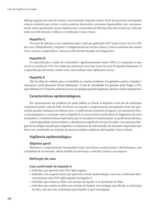 283
Hepatites Virais
Quadro 2 – Interpretação dos marcadores sorológicos da hepatite A
Interpretação Anti-HAV total Anti-HAV IgM
Hepatite aguda pelo HAV
Infecção recente
(+) (+)
Infecção passada/imunidade
(por contato prévio com o HAV ou por vacina)
(+) (–)
Suscetível (–) (–)
rHepatite B (Quadros 3 e 4)
- HBsAg (antígeno de superfície do HBV)mQPEFTFSEFUFDUBEPQPSNFJPEFUFTUFTSÃQJEPTPV
laboratoriais. É o primeiro marcador da infecção, detectável em torno de 30 a 45 dias após a in-
fecção, e pode permanecer detectável por até 120 dias nos casos de hepatite aguda. Ao persistir
além de 6 meses, caracteriza a infecção crônica.
- Anti-HBc IgM (anticorpos da classe IgM contra o antígeno do capsídeo do HBV)mÊVN
marcador de infecção recente, geralmente surge 30 dias após o aparecimento do HBsAg e é
encontrado no soro até 32 semanas após a infecção.
- Anti-HBc TotalmBFYQSFTTÈPTFSFGFSFBVNUFTUFDBQB[EFEFUFDUBSBOUJDPSQPTBOUJ)#DEBT
classes IgG e IgM.
- Anti-HBs (anticorpos contra o antígeno de superfície do HBV)mRVBOEPQSFTFOUFOPTUÎUVMPT
adequados (pelo menos 10UI/mL), este marcador confere imunidade ao HBV. O seu surgimen-
to, normalmente, está associado ao desaparecimento do HBsAg, funcionando como um indica-
dor de cura e imunidade. Está presente isoladamente em pessoas que tomaram a vacina contra
o HBV.
- HBV-DNA (DNA do HBV)mÊPNBUFSJBMHFOÊUJDPEPWÎSVT4VBRVBOUJêDBÉÈPDPSSFTQPOEF
à carga viral circulante no indivíduo. Por ser um indicador direto da presença do vírus, pode
ser usado como teste confirmatório no diagnóstico da infecção pelo HBV. Também é usado no
acompanhamento do tratamento da infecção.
- HBeAgmBOUÎHFOPEBQBSUÎDVMBiFuEPWÎSVTEBIFQBUJUF#
- Anti-HBemBOUJDPSQPFTQFDÎêDPDPOUSBPBOUÎHFOPiFuEPWÎSVTEBIFQBUJUF#
Quadro 3 – Interpretação e conduta frente aos marcadores sorológicos para triagem de hepatite B
Interpretação/conduta HBsAg Anti-HBc total
Início de fase aguda
Necessário repetir sorologia após 30 dias
(+) (–)
Hepatite aguda ou crônica
Solicitar anti-HBc IgM
(+) (+)
Cura (desaparecimento do HBsAg)
Solicitar Anti-HBs
(–) (+)
Suscetível
Indicar vacina ou pedir anti-HBs para confirmar soroconversão, caso a pessoa
informe que já foi vacinada
(–) (–)
 