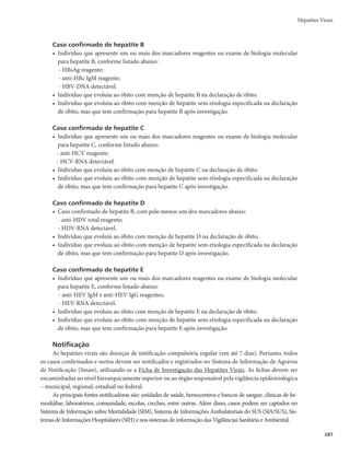 Guia de Vigilância em Saúde
284
Quadro 4 – Interpretação dos resultados sorológicos para hepatite B
Condição de caso HBsAg Anti-HBc total Anti-HBc IgM HBeAg Anti-HBe Anti-HBs
Suscetível (–) (–) (–) (–) (–) (–)
Período de incubação (+/–) (–) (–) (–) (–) (–)
Hepatite B aguda (+) (+) (+) (+/–) (+/–) (–)
Final da fase aguda (–) (+) (–) (–) (+) (–)
Hepatite B crônica (+) (+) (–) (+/–) (+/–) (–)
Hepatite B curada (–) (+) (–) (–) (+/–) (+)a
Imunizado por vacinação (–) (–) (–) (–) (–) (+)
a
Em alguns casos de hepatite B curada, o anti-HBs não é detectado por estar em baixos títulos.
r Hepatite C
- Anti-HCV (anticorpo contra o HCV) mQPEFTFSEFUFDUBEPQPSNFJPEPUFTUFSÃQJEPPVUFTUF
sorológico laboratorial. É o marcador que indica contato prévio com o vírus. É detectado na
infecção aguda ou crônica e no paciente curado, não diferenciando, portanto, a fase da doença.
Após a infecção, esse marcador demora de 8 a 12 semanas para ser detectado, mantendo-se
reagente indefinidamente.
- HCV-RNA (RNA do HCV) mÊVUJMJ[BEPQBSBDPNQSPWBSBQSFTFOÉBEPWÎSVT1PEFTFSEFUFD-
tado entre uma a duas semanas após a infecção. Quando não detectado, pode indicar a cura ou
resposta sustentada ao tratamento.
r Hepatite D (Quadro 5)
- Anti-HDV total m determina a presença de anticorpos tanto da classe IgM quanto da classe IgG
contra o HDV.
- HDV-RNA m é utilizado como marcador de replicação viral tanto na fase aguda como na fase
crônica da doença e como controle de tratamento. Pode ser detectado 14 dias após a infecção.
Na infecção pelo vírus da hepatite D, observam-se as formas de ocorrência a seguir:
rSuperinfecçãomQPSUBEPSDSÔOJDPEP)#7JOGFDUBEPQFMPWÎSVTEFMUB
r CoinfecçãomJOGFDÉÈPTJNVMUÄOFBQFMP)#7FEFMUBFNJOEJWÎEVPTVTDFUÎWFM
Quadro 5 – Interpretação dos resultados sorológicos para hepatite D
Formas HBsAg Anti-HBc total Anti-HBc IgM Anti-HDV total Anti-HBs
Coinfecção (+) (+) (+) (+) (–)
Superinfecção (+) (+) (–) (+) (–)
Cura (–) (+) (–) (+) (+)
rHepatite E (Quadro 6)
- Anti-HEV IgM mBOUJDPSQPFTQFDÎêDPQBSBIFQBUJUFFNUPEPTPTJOEJWÎEVPTJOGFDUBEPTSF-
centemente. Torna-se positivo de 4 a 5 dias após início dos sintomas, desaparecendo de 4 a 5
meses depois.
- Anti-HEV IgG mBOUJDPSQPJOEJDBUJWPEFJOGFDÉÈPQFMPWÎSVTEBIFQBUJUFOPQBTTBEPTUÃ
presente na fase de convalescença e persiste indefinidamente.
- Anti-HEV Total mÊVNBOUJDPSQPDPOUSBPWÎSVTEBIFQBUJUFEBTDMBTTFT*H.F*H(
 