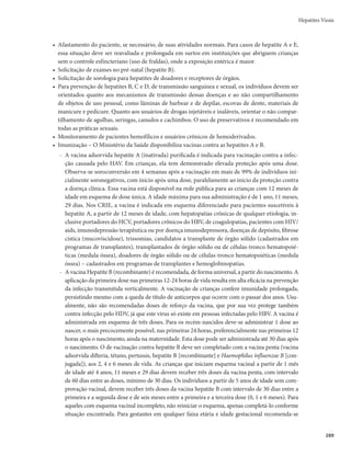 Guia de Vigilância em Saúde
286
HBsAg reagentes por mais de 6 meses, caracterizando a hepatite crônica. Parte dos pacientes com hepatite
crônica evoluirão para cirrose e outros poderão desenvolver carcinoma hepatocelular sem, necessaria-
mente, terem apresentado cirrose hepática caso a transmissão do HBsAg tenha sido vertical ou a infecção
tenha ocorrido durante a infância a cronificação é mais comum.
Hepatite C
No curso da infecção, a cura espôntanea após a infecção aguda pelo HCV pode ocorrer em 25 a 50%
dos casos. Habitualmente, a hepatite C é diagnosticada em sua fase crônica. Como os sintomas são, muitas
vezes, escassos e inespecíficos, a doença evolui durante décadas sem diagnóstico.
Hepatite D
Na superinfecção, o índice de cronicidade é significativamente maior (70%), se comparado ao que
ocorre na coinfecção (5%). Na coinfecção, pode haver uma taxa maior de casos de hepatite fulminante. Já
a superinfecção determina, muitas vezes, uma evolução mais rápida para cirrose.
Hepatite E
Não há relato de evolução para a cronicidade ou viremia persistente. Em gestantes, porém, a hepatite é
mais grave e pode apresentar formas fulminantes. A taxa de mortalidade em gestantes pode chegar a 25%,
especialmenteno3°trimestre,podendoocorrer,emqualquerperíododagestação,abortosemortesintrauterinas.
Características epidemiológicas
Por representarem um problema de saúde pública no Brasil, as hepatites virais são de notificação
compulsória desde o ano de 1996. No Brasil e no mundo, o comportamento das hepatites virais tem apre-
sentado grandes mudanças nos últimos anos. A melhoria das condições de higiene e de saneamento bási-
co das populações, a vacinação contra a hepatite B e as novas técnicas moleculares de diagnóstico do vírus
da hepatite C constituem fatores importantes que se vinculam às transformações no perfil dessas doenças.
A heterogeneidade socioeconômica, a distribuição irregular dos serviços de saúde, a incorporação desi-
gual de tecnologia avançada para diagnóstico e tratamento de enfermidades são elementos importantes que
devem ser considerados na avaliação do processo endemo-epidêmico das hepatites virais no Brasil.
Vigilância epidemiológica
Objetivo geral
Monitorar o comportamento das hepatites virais e seus fatores condicionantes e determinantes, com
a finalidade de recomendar, adotar medidas de prevenção e controle e avaliar o seu impacto.
Definição de caso
Caso confirmado de hepatite A
r*OEJWÎEVPRVFBQSFTFOUFBOUJ)7*H.SFBHFOUF
r *OEJWÎEVPDPNTVTQFJUBDMÎOJDBRVFBQSFTFOUFWÎODVMPFQJEFNJPMÓHJDPDPNDBTPDPOGJSNBEPMBCP-
ratorialmente (anti-HAV IgM reagente) de hepatite A.
r *OEJWÎEVPRVFFWPMVJVBPÓCJUPDPNNFOÉÈPEFIFQBUJUFOBEFDMBSBÉÈPEFÓCJUP
r *OEJWÎEVPRVFFWPMVJVBPÓCJUPDPNNFOÉÈPEFIFQBUJUFTFNFUJPMPHJBFTQFDJGJDBEBOBEFDMBSBÉÈP
de óbito, mas que tem confirmação para hepatite A após investigação.
 