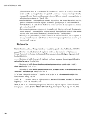 287
Hepatites Virais
Caso confirmado de hepatite B
r*OEJWÎEVPRVFBQSFTFOUFVNPVNBJTEPTNBSDBEPSFTSFBHFOUFTPVFYBNFEFCJPMPHJBNPMFDVMBS
para hepatite B, conforme listado abaixo:
- HBsAg reagente;
- anti-HBc IgM reagente;
- HBV-DNA detectável.
r *OEJWÎEVPRVFFWPMVJVBPÓCJUPDPNNFOÉÈPEFIFQBUJUF#OBEFDMBSBÉÈPEFÓCJUP
r *OEJWÎEVPRVFFWPMVJVBPÓCJUPDPNNFOÉÈPEFIFQBUJUFTFNFUJPMPHJBFTQFDJGJDBEBOBEFDMBSBÉÈP
de óbito, mas que tem confirmação para hepatite B após investigação.
Caso confirmado de hepatite C
r *OEJWÎEVPRVFBQSFTFOUFVNPVNBJTEPTNBSDBEPSFTSFBHFOUFTPVFYBNFEFCJPMPHJBNPMFDVMBS
para hepatite C, conforme listado abaixo:
- anti-HCV reagente;
- HCV-RNA detectável.
r *OEJWÎEVPRVFFWPMVJVBPÓCJUPDPNNFOÉÈPEFIFQBUJUF$OBEFDMBSBÉÈPEFÓCJUP
r *OEJWÎEVPRVFFWPMVJVBPÓCJUPDPNNFOÉÈPEFIFQBUJUFTFNFUJPMPHJBFTQFDJGJDBEBOBEFDMBSBÉÈP
de óbito, mas que tem confirmação para hepatite C após investigação.
Caso confirmado de hepatite D
r$BTPDPOGJSNBEPEFIFQBUJUF#
DPNQFMPNFOPTVNEPTNBSDBEPSFTBCBJYP
- anti-HDV total reagente;
- HDV-RNA detectável.
r *OEJWÎEVPRVFFWPMVJVBPÓCJUPDPNNFOÉÈPEFIFQBUJUF%OBEFDMBSBÉÈPEFÓCJUP
r *OEJWÎEVPRVFFWPMVJVBPÓCJUPDPNNFOÉÈPEFIFQBUJUFTFNFUJPMPHJBFTQFDJGJDBEBOBEFDMBSBÉÈP
de óbito, mas que tem confirmação para hepatite D após investigação.
Caso confirmado de hepatite E
r*OEJWÎEVPRVFBQSFTFOUFVNPVNBJTEPTNBSDBEPSFTSFBHFOUFTPVFYBNFEFCJPMPHJBNPMFDVMBS
para hepatite E, conforme listado abaixo:
- anti-HEV IgM e anti-HEV IgG reagentes;
- HEV-RNA detectável.
r *OEJWÎEVPRVFFWPMVJVBPÓCJUPDPNNFOÉÈPEFIFQBUJUFOBEFDMBSBÉÈPEFÓCJUP
r *OEJWÎEVPRVFFWPMVJVBPÓCJUPDPNNFOÉÈPEFIFQBUJUFTFNFUJPMPHJBFTQFDJGJDBEBOBEFDMBSBÉÈP
de óbito, mas que tem confirmação para hepatite E após investigação.
Notificação
As hepatites virais são doenças de notificação compulsória regular (em até 7 dias). Portanto, todos
os casos confirmados e surtos devem ser notificados e registrados no Sistema de Informação de Agravos
de Notificação (Sinan), utilizando-se a Ficha de Investigação das Hepatites Virais. As fichas devem ser
encaminhadas ao nível hierarquicamente superior ou ao órgão responsável pela vigilância epidemiológica
mNVOJDJQBM
SFHJPOBM
FTUBEVBMPVGFEFSBM
As principais fontes notificadoras são: unidades de saúde, hemocentros e bancos de sangue, clínicas de he-
modiálise, laboratórios, comunidade, escolas, creches, entre outras. Além disso, casos podem ser captados no
Sistema de Informação sobre Mortalidade (SIM), Sistema de Informações Ambulatoriais do SUS (SIA/SUS), Sis-
temas de Informações Hospitalares (SIH) e nos sistemas de informação das Vigilâncias Sanitária e Ambiental.
 