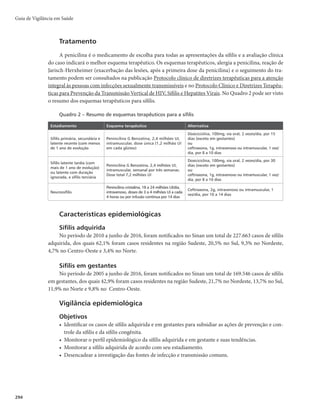 291
Sífilis Adquirida e em Gestante
CID 10 Sífilis adquirida: A53.9, CID 10 Sífilis em gestante: 098.1
Características gerais
Descrição
A sífilis é uma infecção bacteriana sistêmica, de evolução crônica, causada pelo Treponema pallidum.
Quando não tratada progride ao longo de muitos anos, sendo classificada em sífilis primária, secundária,
latente recente, latente tardia e terciária.
Sinonímia
Lues, cancro duro, lues venérea, sifilose, mal venéreo.
Agente etiológico
O T. pallidum é uma bactéria gram-negativa, do grupo das espiroquetas, de alta patogenicidade.
Reservatório
O homem é o único reservatório.
Modo de transmissão
Pode ser sexual, vertical ou sanguíneo. A transmissão sexual é a predominante. Os sítios de inocula-
ção do T. pallidum são, em geral, os órgãos genitais, podendo ocorrer também manifestações extragenitais
(lábios, língua e áreas da pele com solução de continuidade). A transmissão vertical pode ocorrer durante
toda a gestação, resultando, muitas vezes, em graves danos para o feto ou para a criança.
Período de incubação
%FBEJBTmNÊEJBEFEJBTmBQBSUJSEPDPOUBUPTFYVBMJOGFDUBOUF
Período de transmissibilidade
A transmissibilidade da sífilis adquirida requer a presença de lesões (cancro duro, condiloma plano,
placas mucosas, lesões úmidas). O contágio é maior nos estágios iniciais da infecção, sendo reduzido
gradativamente à medida que ocorre a progressão da doença. No entanto, essas lesões são pouco sinto-
máticas e passam despercebidas na maioria dos casos. Em gestantes, a sífilis pode ser transmitida para o
feto (transmissão vertical) por via transplacentária, em qualquer fase da gestação: média de 100% na fase
primária, 90% na fase secundária e 30% na fase latente.
Suscetibilidade, vulnerabilidade e imunidade
A suscetibilidade à infecção é universal e os anticorpos produzidos em infecções anteriores não são
protetores. O indivíduo pode adquirir sífilis sempre que se expuser ao T. pallidum.
Manifestações clínicas
r Sífilis primária − caracteriza-se por apresentar no local de inoculação uma mácula ou pápula verme-
lha escura que progride rapidamente para uma ulceração denominada cancro duro. Este aumenta em
Sífilis Adquirida e em Gestante
 