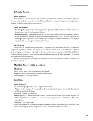Guia de Vigilância em Saúde
292
tamanho (0,5 a 2,0cm) em uma a duas semanas até a típica lesão ulcerada, indolor, com bordos endu-
recidos, bem delimitados, e fundo liso e brilhante. O cancro duro geralmente é único, podendo ocorrer
lesões múltiplas que diferem na aparência clínica. Ele permanece de 2 a 6 semanas e desaparece com ou
sem tratamento. Nas mulheres, a fase primária é de difícil diagnóstico clínico, devido ao cancro duro
não causar sintomas e sua localização ser geralmente em parede vaginal, cérvix ou períneo.
r Sífilis secundária − marcada pela disseminação dos treponemas pelo organismo. Suas manifesta-
ções duram, em média, entre 4 e 12 semanas. As lesões são constituídas por pápulas palmo-plan-
tares, placas mucosas, poliadenopatia generalizada, alopecia em clareira, madarose e condilomas
planos. As lesões dessa fase desaparecem independentemente de tratamento, e aproximadamente
25% dos pacientes podem apresentar recrudescimento.
rSífilis latente − tem fase de duração variável em que não se observam sinais e sintomas clínicos,
sendo o diagnóstico realizado exclusivamente por meio de testes imunológicos. É dividida em
latente recente (até 1 ano de infecção) e latente tardia (mais de 1 ano de infecção).
rSífilis terciária − os sinais e sintomas surgem em um período variável após 3 a 12 anos, ou mais, do
contágio. As lesões são pobres em treponemas e podem surgir em diversos órgãos e tecidos. Entre as
manifestações mais comuns estão lesões cutâneo-mucosas, que se apresentam como tubérculos ou
gomas; apresentações neurológicas, tais como o tabes dorsalis e demência; doença cardiovascular sob
a forma de aneurisma aórtico; manifestações ósseas e articulares, como periostite, osteíte gomosa ou
esclerosante, artrites, sinovites, nódulos justa-articulares, artropatia de Charcot.
Período de infecção
O tempo de evolução é extremamente variável, geralmente interrompido com o tratamento.
Período toxêmico
O quadro clínico é variável. Manifestações gerais e sinais de comprometimento simultâneo de múl-
tiplos órgãos, como febre, icterícia, hepatoesplenomegalia, linfadenopatia generalizada, anemia, entre ou-
tros sinais, podem ser observados isolados ou simultaneamente.
Remissão
A remissão espontânea da infecção é improvável. O tratamento adequado dos casos diagnosticados
promove a remissão dos sintomas em poucos dias. As lesões tardias já instaladas, a despeito da interrupção
da evolução da infecção, não serão revertidas com a antibioticoterapia.
Diagnóstico
Diagnóstico laboratorial
Para o diagnóstico laboratorial da sífilis deve ser considerada a fase evolutiva da infecção. Podem ser
utilizados os seguintes exames:
rMicroscopia direta – pesquisa do T. pallidum em material coletado por esfregaço de lesão cutâ-
neo-mucosa. Os fatores que diminuem a sensibilidade do teste são: coleta inadequada dos espéci-
mes, tratamento prévio e coleta nas fases finais da evolução das lesões, quando a quantidade de T.
pallidum está muito reduzida.
rReação em Cadeia da Polimerase (PCR) – amplificação e detecção de DNA do T. pallidum no
sangue, líquor ou em tecidos. Ainda não está disponível comercialmente para o diagnóstico de
sífilis, estando limitado a centros de pesquisa.
 