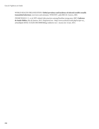 295
Definição de caso
Sífilis adquirida
Todo indivíduo assintomático ou com evidência clínica de sífilis primária ou secundária (presença
de cancro duro ou lesões compatíveis com sífilis secundária), com teste não treponêmico reagente com
qualquer titulação e teste treponêmico reagente.
Sífilis em gestante
rCaso suspeito − gestante que durante o pré-natal apresente evidência clínica de sífilis, ou teste não
treponêmico reagente com qualquer titulação.
rCaso confirmado − gestante que apresente teste não treponêmico reagente com qualquer titulação
e teste treponêmico reagente, independente de qualquer evidência clínica de sífilis, realizados du-
rante o pré-natal; e gestante com teste treponêmico reagente e teste não treponêmico não reagente
ou não realizado, sem registro de tratamento prévio.
Notificação
É de notificação compulsória regular (em até 7 dias) todo caso confirmado como sífilis adquirida ou
em gestante, segundo os critérios de definição de caso descritos acima, devendo ser notificado à vigilância
epidemiológica. A notificação é registrada no Sistema de Informação de Agravos de Notificação (Sinan)
mediante o preenchimento e envio da Ficha de Notificação/Investigação de Sífilis Adquirida e da Ficha de
Investigação de Sífilis em Gestante.
A notificação e vigilância desses agravos são imprescindíveis para o monitoramento e eliminação da
transmissão vertical.
Medidas de prevenção e controle
Objetivos
r %FTFOWPMWFSBÉ×FTQBSBSFEV[JSBNPSCJNPSUBMJEBEF
r %FGJOJSFJOEJDBSBTNFEJEBTEFDPOUSPMFEBUSBOTNJTTÈP
r *OUFSSPNQFSBDBEFJBEFUSBOTNJTTÈP
Estratégias
Sífilis adquirida
r 3FBMJ[BSUFTUBHFNQBSB)*7
TÎGJMJTFIFQBUJUFTWJSBJT#F$
r 7BDJOBS DPOUSB IFQBUJUF # WFS DBMFOEÃSJP EF WBDJOBÉÈP EP 1SPHSBNB /BDJPOBM EF *NVOJ[BÉÈP
(PNI) do Ministério da Saúde.
r OGBUJ[BSBBEFTÈPBPUSBUBNFOUP
r 0SJFOUBSQBSBRVFBQFTTPBDPODMVBPUSBUBNFOUP
NFTNPTFPTTJOUPNBTPVTJOBJTUJWFSFNEFTBQBSFDJEP
r 0GFSFDFSQSFTFSWBUJWPT
PSJFOUBOEPPVTPFNUPEBTBTSFMBÉ×FTTFYVBJTFJOGPSNBOEPTPCSFBTUÊD-
nicas de uso.
r /PUJGJDBSFJOWFTUJHBSPDBTP
r .BSDBSPTSFUPSOPTQBSBDPOIFDJNFOUPEPTSFTVMUBEPTEPTFYBNFTTPMJDJUBEPTFQBSBPDPOUSPMFEFDVSB
r 4PMJDJUBSPDPNQBSFDJNFOUPEBTQBSDFSJBTTFYVBJTQBSBTFSFNBUFOEJEBTFUSBUBEBT
Sífilis Adquirida e em Gestante
 