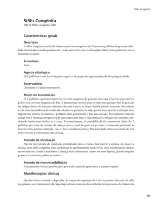 Guia de Vigilância em Saúde
296
Sífilis em gestante
A gestante infectada deve ser diagnosticada e prontamente tratada, assim como suas parcerias sexuais.
Portanto, a medida mais efetiva de controle da infecção consiste no cumprimento das recomendações pre-
sentes no Protocolo Clínico e Diretrizes Terapêuticas para Prevenção da Transmissão Vertical de HIV, Sífilis
e Hepatites Virais e Protocolo clínico de diretrizes terapêuticas para a atenção integral às pessoas com infec-
ções sexualmente transmissíveis. As medidas de controle devem abranger os momentos antes da gravidez,
durante a gravidez e no momento da internação para o parto ou curetagem por abortamento.
Antes da gravidez
r 3FBMJ[BSUFTUBHFNQBSBTÎGJMJTFNNVMIFSFTRVFNBOJGFTUFNBJOUFOÉÈPEFFOHSBWJEBS
r 3FBMJ[BSEJBHOÓTUJDPFNQBSDFSJBTTFYVBJT
r *OJDJBSJNFEJBUBNFOUFUSBUBNFOUPEBTNVMIFSFTFTVBTQBSDFSJBTTFYVBJTBQÓTEJBHOÓTUJDP
Durante a gravidez
r 3FBMJ[BSVNBUFTUBHFNQBSBTÎGJMJTOPUSJNFTUSFEBHSBWJEF[PVOB‰DPOTVMUB
FPVUSB
OPJOÎDJP
do 3º trimestre. Por volta da 28ª semana de gestação, em qualquer história de exposição sexual de
risco ou violência.
r /BBVTËODJBEFUFTUFUSFQPOËNJDP
DPOTJEFSBSQBSBPUSBUBNFOUPEBHFTUBOUFPUFTUFOÈPUSFQPOËNJDP
reagente, com qualquer titulação, desde que não tenha sido tratada anteriormente de forma
adequada ou o registro do tratamento não esteja disponível.
r 5SBUBNFOUP BEFRVBEP QBSB TÎGJMJT NBUFSOB USBUBNFOUP SFBMJ[BEP TPNFOUF DPN QFOJDJMJOB
tratamento completo, adequado na dose e no tempo, de acordo com a fase clínica da doença;
finalização do tratamento em até 30 dias antes do parto.
r 7BDJOBSDPOUSBIFQBUJUF#
EFBDPSEPDPNPDBMFOEÃSJPEFWBDJOBÉÈPEP1/*EP.JOJTUÊSJPEB4BÙEF
r 0GFSFDFS QSFTFSWBUJWPT
 PSJFOUBOEP P VTP FN UPEBT BT SFMBÉ×FT TFYVBJT F JOGPSNBOEP TPCSF BT
técnicas de uso.
r 4PMJDJUBSPDPNQBSFDJNFOUPEB	T
QBSDFSJB	T
TFYVBM	JT

QBSBBUFOEJNFOUPFUSBUBNFOUP
- as parcerias sexuais de casos de sífilis primária, secundária ou latente precoce podem estar in-
fectadas, mesmo apresentando testes imunológicos não reagentes e, portanto, devem ser trata-
das presumivelmente com apenas uma dose de penicilina intramuscular (2.400.000 UI).
- as parcerias sexuais expostas há mais de 1 ano a paciente com sífilis latente devem ser avaliadas
clínica e sorologicamente e tratadas de acordo com o diagnóstico.
r/PUJêDBSFJOWFTUJHBSPDBTP
No momento da internação para o parto ou curetagem por abortamento
r 3FBMJ[BSBUFTUBHFNQBSBBTÎGJMJT
JOEFQFOEFOUFNFOUFEFUFSTJEPUFTUBEBOPQSÊOBUBM
r 5SBUBSBNÈF
QBSDFSJB	T
TFYVBM	JT
FSFDÊNOBTDJEP	T

OPDBTPEFEJBHOÓTUJDPQPTJUJWP
EFBDPSEP
com o Protocolo clínico de diretrizes terapêuticas para a atenção integral às pessoas com infec-
ções sexualmente transmissíveis e o Protocolo Clínico e Diretrizes Terapêuticas para Prevenção da
Transmissão Vertical de HIV, Sífilis e Hepatites Virais.
r ODBNJOIBSQBSBTFHVJNFOUPBNCVMBUPSJBMBNÈF
QBSDFSJB	T
TFYVBM	JT
FSFDÊNOBTDJEP	T

r /PUJGJDBSFJOWFTUJHBSPDBTP
r 3FBMJ[BSJOWFTUJHBÉÈPEPTDBTPTVUJMJ[BOEPPProtocolo de investigação de casos de transmissão
vertical do HIV e sífilis (2014).
 
