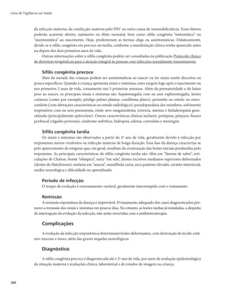 297
Bibliografia
BRASIL. Ministério da Saúde. Boletim Epidemiológico Sífilis 2016. Disponível em: http://
portalarquivos.saude.gov.br/images/pdf/2016/outubro/31/2016_030_Sifilis-publicao2.pdf. Acesso
em: 2 jun. 2017.
______. Ministério da Saúde. Relatório técnico preliminar do estudo Sentinela-Parturiente.
Brasília, 2012.
______. Ministério da Saúde. Secretaria de Atenção à Saúde. Departamento de Atenção Básica. Atenção
ao pré-natal de baixo risco. Brasília, 2012.
______. Ministério da Saúde. Secretaria de Vigilância em Saúde. Departamento de Vigilância
Epidemiológica. Doenças infecciosas e parasitárias: guia de bolso. 8. ed. Brasília, 2010.
______. Ministério da Saúde. Secretaria de Vigilância em Saúde. Programa Nacional de DST e Aids.
Capacitação para o manejo das doenças sexualmente transmissíveis. Brasília, 2005.
______. Ministério da Saúde. Secretaria de Vigilância em Saúde. Departamento de DST e Aids. Curso
básico de Vigilância Epidemiológica: sífilis congênita, sífilis em gestantes, infecção pelo HIV em
gestantes e crianças expostas. 2. ed. Brasília, 2009.
______. Ministério da Saúde. Secretaria de Vigilância em Saúde. Programa Nacional de DST e Aids.
Diretrizes para o controle da sífilis congênita. Brasília, 2005.
______. Ministério da Saúde. Secretaria de Vigilância em Saúde. Programa Nacional de DST/AIDS.
Diretrizes para controle da sífilis congênita: manual de bolso. 2. ed. Brasília, 2006.
______. Ministério da Saúde. Secretaria de Vigilância em Saúde. Programa Nacional de DST e Aids.
Manual de controle das doenças sexualmente transmissíveis. Brasília, 2006.
______. Ministério da Saúde. Secretaria de Vigilância em Saúde. Programa Nacional de DST e Aids.
Protocolo para a prevenção de transmissão vertical de HIV e sífilis: manual de bolso. Brasília, 2007.
______. Ministério da Saúde. Secretaria de Vigilância em Saúde. Programa Nacional de DST e Aids.
Protocolo clínico de diretrizes terapêuticas para a atenção integral às pessoas com infecções
sexualmente transmissíveis. Brasília, 2015.
______. Secretaria de Vigilância em Saúde. Departamento de Vigilância, Prevenção e Controle das
Doenças Sexualmente Transmissíveis, Aids e Hepatites Virais. Manual Técnico para Diagnóstico da
Sífilis. Brasília, 2016.
______. Secretaria de Vigilância em Saúde. Departamento de Vigilância, Prevenção e Controle
das Doenças Sexualmente Transmissíveis, Aids e Hepatites Virais. Protocolo Clínico e Diretrizes
Terapêuticas para Prevenção da Transmissão Vertical de HIV, Sífilis e Hepatites Virias. Brasília, 2016.
LYNN, W. A.; LIGHTMAN, S. Syphilis and HIV: a dangerous combination. Lancet Infectious Diseases,
[S.l.], v. 4, n. 7, p. 456-466, July 2004. doi: 10.1016/S1473-3099(04)01061-8.
ORGANIZACIÓN MUNDIAL DE LA SALUD. Eliminación mundial de la sífilis congénita:
fundamentos y estrategia para la acción. Genebra, 2008.
SOUZA-JÚNIOR, P. R. B. Detecção da infecção pelo HIV durante a gestação: resultados do Estudo-
Sentinela Parturiente, Brasil, 2002. Revista de Saúde Pública, São Paulo, v. 38, p. 764-772, 2004.
Sífilis Adquirida e em Gestante
 