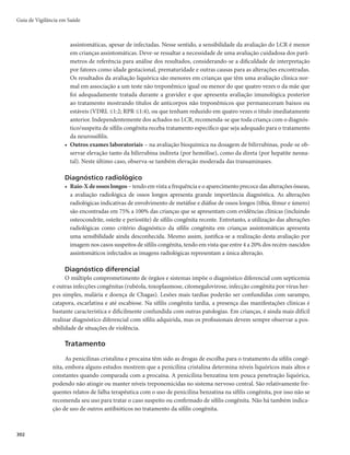 299
Sífilis Congênita
CID 10 Sífilis congênita: A50
Características gerais
Descrição
A sífilis congênita resulta da disseminação hematogênica do Treponema pallidum da gestante infec-
tada não tratada ou inadequadamente tratada para o feto, por via transplacentária (principalmente) ou no
momento do parto.
Sinonímia
Lues.
Agente etiológico
O T. pallidum é uma bactéria gram-negativa, do grupo das espiroquetas, de alta patogenicidade.
Reservatório
O homem é o único reservatório.
Modo de transmissão
O T. pallidum, quando presente na corrente sanguínea da gestante, atravessa a barreira placentária e
penetra na corrente sanguínea do feto. A transmissão vertical pode ocorrer em qualquer fase da gestação
ou estágio clínico da infecção materna e durante o parto, se houver lesões genitais maternas. No entanto,
existe uma dependência do estado da infecção na gestante, ou seja, quanto mais recente a infecção, mais
treponemas estarão circulantes e, portanto, mais gravemente o feto será afetado. Inversamente, infecção
antiga leva à formação progressiva de anticorpos pela mãe, o que atenuará a infecção do concepto, pro-
duzindo lesões mais tardias na criança. Ocasionalmente, há possibilidade de transmissão direta do T.
pallidum por meio do contato da criança com o canal de parto ou períneo (transmissão perinatal), se
houver lesões genitais maternas (cancro duro, condiloma plano). Nenhum dado indica associação do leite
materno com a transmissão mãe-criança.
Período de incubação
Não há um período de incubação estabelecido para a criança desenvolver a doença. Ao nascer, a
criança com sífilis congênita pode apresentar-se aparentemente saudável ou com manifestações clínicas
menos intensas, vindo a manifestar a doença mais tardiamente (meses ou anos depois), quando sequelas
graves e irreversíveis podem se instalar.
Período de transmissibilidade
A transmissão vertical pode ocorrer por todo o período gestacional e durante o parto.
Manifestações clínicas
Quadro clínico variável, a depender: do tempo de exposição fetal ao treponema (duração da sífilis
na gestação sem tratamento); da carga treponêmica materna; da virulência do treponema; do tratamento
Sífilis Congênita
 