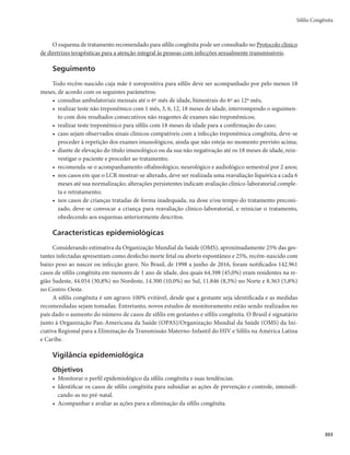 Guia de Vigilância em Saúde
300
da infecção materna; da coinfecção materna pelo HIV ou outra causa de imunodeficiência. Esses fatores
poderão acarretar aborto, natimorto ou óbito neonatal, bem como sífilis congênita “sintomática” ou
“assintomática” ao nascimento. Hoje, predominam as formas oligo ou assintomáticas. Didaticamente,
divide-se a sífilis congênita em precoce ou tardia, conforme a manifestação clínica tenha aparecido antes
ou depois dos dois primeiros anos de vida.
Outras informações sobre a sífilis congênita podem ser consultadas na publicação Protocolo clínico
de diretrizes terapêuticas para a atenção integral às pessoas com infecções sexualmente transmissíveis.
Sífilis congênita precoce
Mais da metade das crianças podem ser assintomáticas ao nascer ou ter sinais muito discretos ou
pouco específicos. Quando a criança apresenta sinais e sintomas, estes surgem logo após o nascimento ou
nos primeiros 2 anos de vida, comumente nas 5 primeiras semanas. Além da prematuridade e do baixo
peso ao nascer, os principais sinais e sintomas são: hepatomegalia com ou sem esplenomegalia, lesões
cutâneas (como por exemplo, pênfigo palmo-plantar, condiloma plano), periostite ou osteíte ou osteo-
condrite (com alterações características ao estudo radiológico), pseudoparalisia dos membros, sofrimento
respiratório com ou sem pneumonia, rinite sero-sanguinolenta, icterícia, anemia e linfadenopatia gene-
ralizada (principalmente epitroclear). Outras características clínicas incluem: petéquias, púrpura, fissura
peribucal (rágades periorais), síndrome nefrótica, hidropsia, edema, convulsão e meningite.
Sífilis congênita tardia
Os sinais e sintomas são observados a partir do 2º ano de vida, geralmente devido à infecção por
treponemas menos virulentos ou infecção materna de longa duração. Essa fase da doença caracteriza-se
pelo aparecimento de estigmas que, em geral, resultam da cicatrização das lesões iniciais produzidas pelo
treponema. As principais características da sífilis congênita tardia são: tíbia em “lâmina de sabre”, arti-
culações de Clutton, fronte “olímpica”, nariz “em sela”, dentes incisivos medianos superiores deformados
(dentes de Hutchinson), molares em “amora”, mandíbula curta, arco palatino elevado, ceratite intersticial,
surdez neurológica e dificuldade no aprendizado.
Período de infecção
O tempo de evolução é extremamente variável, geralmente interrompido com o tratamento.
Remissão
A remissão espontânea da doença é improvável. O tratamento adequado dos casos diagnosticados pro-
move a remissão dos sinais e sintomas em poucos dias. No entanto, as lesões tardias já instaladas, a despeito
da interrupção da evolução da infecção, não serão revertidas com a antibioticoterapia.
Complicações
A evolução da infecção treponêmica determinará lesões deformantes, com destruição de tecido cutâ-
neo-mucoso e ósseo, além das graves sequelas neurológicas.
Diagnóstico
A sífilis congênita precoce é diagnosticada até o 2º ano de vida, por meio de avaliação epidemiológica
da situação materna e avaliações clínica, laboratorial e de estudos de imagem na criança.
 
