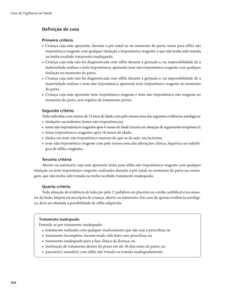 301
Diagnóstico laboratorial
De uma forma geral, a utilização de testes imunológicos permanece sendo a principal forma de
se estabelecer o diagnóstico da sífilis. São divididos em testes não-treponêmicos e treponêmicos. O
significado de testes, reagentes treponêmicos ou não, nos recém-nascidos, é limitado em razão da
transferência passiva de anticorpos IgG maternos que, no entanto, tendem progressivamente a declinar
até a sua negativação, ao fim de alguns meses. Na ocorrência de sífilis congênita, ao contrário, os títulos se
mantêm ou ascendem, caracterizando uma infecção ativa. Também é considerada infecção ativa lactentes
com teste não treponêmico com títulos maiores do que os da mãe. Outras informações sobre a sífilis
congênita estão disponíveis na publicação Protocolo clínico de diretrizes terapêuticas para a atenção
integral às pessoas com infecções sexualmente transmissíveis.
r Pesquisa direta m B QFTRVJTB EP T. pallidum em material coletado de lesão cutâneo-mucosa,
secreção nasal, assim como de placenta e de cordão umbilical, é um procedimento que apresenta
sensibilidade de 70 a 80% e especificidade que pode alcançar 97%, dependendo da experiência do
avaliador. Os fatores que diminuem a sensibilidade do teste são: coleta inadequada, tratamento
prévio e coleta nas fases finais da evolução das lesões, quando a quantidade de T. pallidum estará
muito reduzida. Além das técnicas descritas, podem ser realizados estudos histopatológicos para a
identificação do agente em material de biópsia ou necrópsia.
r Reação em cadeia da polimerase (PCR) – amplificação e detecção de DNA do T. pallidum no san-
gue, líquor ou em tecidos. Ainda não está disponível comercialmente para o diagnóstico de sífilis,
estando limitado a centros de pesquisa.
r Teste não treponêmico (VDRL – Veneral Disease Research Laboratory, TRUST – Toluidine Red
Unheated Serum Test e RPR – Rapid Plasma Reagin)mJOEJDBEBQBSBPEJBHOÓTUJDPFTFHVJNFOUP
terapêutico, devido à propriedade de ser passível de titulação. A sensibilidade do teste na fase pri-
mária é de 78%, elevando-se nas fases secundária (100%) e latente (cerca de 96%). Recém-nascidos
de mães com sífilis, mesmo os não infectados, podem apresentar anticorpos maternos transferi-
dos passivamente pela placenta. Recém-nascidos com títulos superiores ao da mãe (mais de duas
diluições) têm suspeita de sífilis congênita. Recém-nascidos com testes não reagentes, mas com
suspeita epidemiológica, devem repetir estes testes com 1 mês, 3, 6, 12 e 18 meses de idade, devido
à possibilidade de ainda ocorrer a soroconversão, interrompendo o seguimento após dois exames
não treponêmicos consecutivos e não reagentes. Na dúvida ou impossibilidade de seguimento, o
recém-nascido deve ser adequadamente tratado.
r Teste treponêmico (FTA-abs – Fluorescent Treponemal Antibody - Absorption, TPHA – Trepo-
nema pallidum Hemaglutination, ELISA – Enzyme-Linked Immunosorbent Assay, EQL – Eletro-
quimioluminescente e Testes Rápidos)mUSBUBTFEFUFTUFTRVBMJUBUJWPTQBSBEFUFDÉÈPEFBOUJDPS-
pos antitreponêmicos específicos, úteis para confirmação do diagnóstico, mas de uso limitado em
recém-nascidos, pois os anticorpos IgG maternos ultrapassam a barreira placentária. Recomenda-se
a análise clínico-epidemiológica de cada caso, especialmente o histórico da materna, para aplicação
das condutas clínicas. Em crianças maiores de 18 meses, um resultado reagente de teste treponêmico
confirma a infecção, pois os anticorpos maternos transferidos passivamente já terão desaparecido da
circulação sanguínea da criança. Geralmente, os anticorpos detectados por estes testes permanecem
reagentes para o resto da vida do indivíduo, mesmo após tratamento adequado.
r Hemograma completo m alterações hematológicas como anemia, leucocitose (em geral com linfo-
citose ou monocitose) e plaquetopenia são os achados mais frequentes na sífilis congênita.
r Exame do líquido cefalorraquidiano (LCR)mBPDPSSËODJBEFBMUFSBÉ×FTOP-$3ÊNVJUPNBJT
frequente nas crianças sintomáticas com outras evidências de sífilis congênita, do que nas crianças
Sífilis Congênita
 