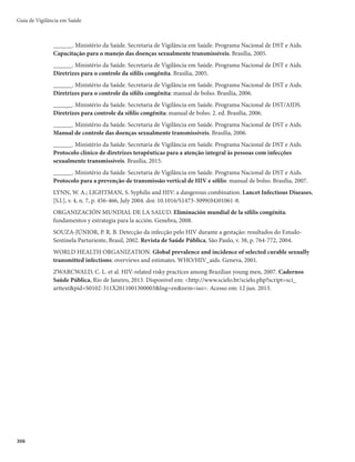 303
O esquema de tratamento recomendado para sífilis congênita pode ser consultado no Protocolo clínico
de diretrizes terapêuticas para a atenção integral às pessoas com infecções sexualmente transmissíveis.
Seguimento
Todo recém-nascido cuja mãe é soropositiva para sífilis deve ser acompanhado por pelo menos 18
meses, de acordo com os seguintes parâmetros:
r DPOTVMUBTBNCVMBUPSJBJTNFOTBJTBUÊPNËTEFJEBEF
CJNFTUSBJTEPBPNËT
r SFBMJ[BSUFTUFOÈPUSFQPOËNJDPDPNNËT



NFTFTEFJEBEF
JOUFSSPNQFOEPPTFHVJNFO-
to com dois resultados consecutivos não reagentes de exames não treponêmicos;
r SFBMJ[BSUFTUFUSFQPOËNJDPQBSBTÎêMJTDPNNFTFTEFJEBEFQBSBBDPOêSNBÉÈPEPDBTP
r DBTPTFKBNPCTFSWBEPTTJOBJTDMÎOJDPTDPNQBUÎWFJTDPNBJOGFDÉÈPUSFQPOËNJDBDPOHËOJUB
EFWFTF
proceder à repetição dos exames imunológicos, ainda que não esteja no momento previsto acima;
r EJBOUFEFFMFWBÉÈPEPUÎUVMPJNVOPMÓHJDPPVEBTVBOÈPOFHBUJWBÉÈPBUÊPTNFTFTEFJEBEF
SFJO-
vestigar o paciente e proceder ao tratamento;
r SFDPNFOEBTFPBDPNQBOIBNFOUPPѫBMNPMÓHJDP
OFVSPMÓHJDPFBVEJPMÓHJDPTFNFTUSBMQPSBOPT
r OPTDBTPTFNRVFP-$3NPTUSBSTFBMUFSBEP
EFWFTFSSFBMJ[BEBVNBSFBWBMJBÉÈPMJRVÓSJDBBDBEB
meses até sua normalização; alterações persistentes indicam avaliação clínico-laboratorial comple-
ta e retratamento;
r OPTDBTPTEFDSJBOÉBTUSBUBEBTEFGPSNBJOBEFRVBEB
OBEPTFFPVUFNQPEPUSBUBNFOUPQSFDPOJ-
zado, deve-se convocar a criança para reavaliação clínico-laboratorial, e reiniciar o tratamento,
obedecendo aos esquemas anteriormente descritos.
Características epidemiológicas
Considerando estimativa da Organização Mundial da Saúde (OMS), aproximadamente 25% das ges-
tantes infectadas apresentam como desfecho morte fetal ou aborto espontâneo e 25%, recém-nascido com
baixo peso ao nascer ou infecção grave. No Brasil, de 1998 a junho de 2016, foram notificados 142.961
casos de sífilis congênita em menores de 1 ano de idade, dos quais 64.398 (45,0%) eram residentes na re-
gião Sudeste, 44.054 (30,8%) no Nordeste, 14.300 (10,0%) no Sul, 11.846 (8,3%) no Norte e 8.363 (5,8%)
no Centro-Oeste.
A sífilis congênita é um agravo 100% evitável, desde que a gestante seja identificada e as medidas
recomendadas sejam tomadas. Entretanto, novos estudos de monitoramento estão sendo realizados no
país dado o aumento do número de casos de sífilis em gestantes e sífilis congênita. O Brasil é signatário
junto à Organização Pan-Americana da Saúde (OPAS)/Organização Mundial da Saúde (OMS) da Ini-
ciativa Regional para a Eliminação da Transmissão Materno-Infantil do HIV e Sífilis na América Latina
e Caribe.
Vigilância epidemiológica
Objetivos
r .POJUPSBSPQFSêMFQJEFNJPMÓHJDPEBTÎêMJTDPOHËOJUBFTVBTUFOEËODJBT
r *EFOUJêDBSPTDBTPTEFTÎêMJTDPOHËOJUBQBSBTVCTJEJBSBTBÉ×FTEFQSFWFOÉÈPFDPOUSPMF
JOUFOTJê-
cando-as no pré-natal.
r DPNQBOIBSFBWBMJBSBTBÉ×FTQBSBBFMJNJOBÉÈPEBTÎêMJTDPOHËOJUB
Sífilis Congênita
 