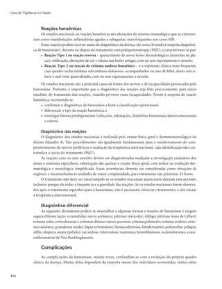 311
bre-elevadas ou não, com áreas centrais deprimidas e aspecto de pele normal, com limites internos
nítidos e externos difusos. O acometimento dos nervos é mais extenso, podendo ocorrer neurites
agudas de grave prognóstico.
r )BOTFOÎBTFWJSDIPXJBOB	PVMFQSPNBUPTB
m nesse caso, a imunidade celular é nula e o bacilo se
multiplica com mais facilidade, levando a uma maior gravidade, com anestesia dos pés e mãos.
Esse quadro favorece os traumatismos e feridas, que por sua vez podem causar deformidades,
atrofia muscular, inchaço das pernas e surgimento de lesões elevadas na pele (nódulos). As lesões
cutâneas caracterizam-se por placas infiltradas e nódulos (hansenomas), de coloração eritêmato-
-acastanhada ou ferruginosa, que podem se instalar também na mucosa oral. Podem ocorrer in-
filtração facial com madarose superciliar e ciliar, hansenomas nos pavilhões auriculares, espes-
samento e acentuação dos sulcos cutâneos. Pode, ainda, ocorrer acometimento da laringe, com
quadro de rouquidão, e de órgãos internos (fígado, baço, suprarrenais e testículos), bem como a
hanseníase histoide, com predominância de hansenomas com aspecto de queloides ou fibromas,
com grande número de bacilos. Ocorre comprometimento de maior número de troncos nervosos
de forma simétrica.
A hanseníase pode apresentar períodos de alterações imunes, os estados reacionais. Na hanseníase
dimorfa, as lesões tornam-se avermelhadas e os nervos, inflamados e doloridos. Na forma virchowiana,
surge o eritema nodoso hansênico: lesões nodulares, endurecidas e dolorosas nas pernas, braços e face,
acompanhadas de febre, mal-estar, queda do estado geral e inflamação de órgãos internos. Essas reações
podem ocorrer mesmo em pessoas que já concluíram o tratamento, ou seja, mesmo naquelas que já foram
curadas da infecção.
Diagnóstico
Diagnóstico clínico
O diagnóstico é essencialmente clínico e epidemiológico, realizado por meio da análise da história e
condições de vida do paciente, além do exame dermatoneurológico para identificar lesões ou áreas de pele
com alteração de sensibilidade e/ou comprometimento de nervos periféricos, com alterações sensitivas e/
ou motoras e/ou autonômicas.
Os casos com suspeita de comprometimento neural, sem lesão cutânea (suspeita de hanseníase neu-
ral pura), e aqueles que apresentam área com alteração sensitiva e/ou autonômica duvidosa e sem le-
são cutânea evidente deverão ser encaminhados para unidades de saúde de maior complexidade, para
confirmação diagnóstica. Recomenda-se que, nessas unidades, os casos sejam submetidos novamente ao
exame dermatoneurológico criterioso, à coleta de material para exames laboratoriais (baciloscopia ou
histopatologia cutânea ou de nervo periférico sensitivo), aos exames eletrofisiológicos e/ou a outros mais
complexos, para identificar comprometimento cutâneo ou neural discreto e para diagnóstico diferencial
com outras neuropatias periféricas.
Em crianças, o diagnóstico da hanseníase exige exame mais criterioso, diante da dificuldade de apli-
cação e interpretação dos testes de sensibilidade. Recomenda-se utilizar o Protocolo Complementar de
Investigação Diagnóstica de Casos de Hanseníase em Menores de 15 anos.
O diagnóstico de hanseníase deve ser recebido de modo semelhante ao de outras doenças curáveis. Se
vier a causar impacto psicológico, tanto em quem adoeceu quanto nos familiares ou em pessoas de sua rede
social, essa situação requererá uma abordagem apropriada pela equipe de saúde, que favoreça a aceitação
do problema, superação das dificuldades e maior adesão ao tratamento. Essa atenção deve ser oferecida no
momento do diagnóstico, bem como no decorrer do tratamento da doença e, se necessário, após a alta.
Hanseníase
 