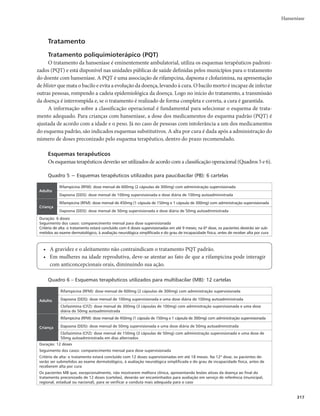 Guia de Vigilância em Saúde
314
Reações hansênicas
Os estados reacionais ou reações hansênicas são alterações do sistema imunológico que se exteriori-
zam como manifestações inflamatórias agudas e subagudas, mais frequentes nos casos MB.
Essas reações podem ocorrer antes do diagnóstico da doença (às vezes, levando à suspeita diagnósti-
ca de hanseníase), durante ou depois do tratamento com poliquimioterapia (PQT), e caracterizam-se por:
r 3FBÉÈP5JQPPVSFBÉÈPSFWFSTBmBQBSFDJNFOUPEFOPWBTMFT×FTEFSNBUPMÓHJDBT	NBODIBTPVQMB-
cas), infiltração, alterações de cor e edema nas lesões antigas, com ou sem espessamento e neurite;
r 3FBÉÈP5JQPPVSFBÉÈPEFFSJUFNBOPEPTPIBOTËOJDPmÊBFYQSFTTÈPDMÎOJDBNBJTGSFRVFOUF

cujo quadro inclui nódulos subcutâneos dolorosos, acompanhados ou não de febre, dores articu-
lares e mal-estar generalizado, com ou sem espessamento e neurite.
Os estados reacionais são a principal causa de lesões dos nervos e de incapacidades provocadas pela
hanseníase. Portanto, é importante que o diagnóstico das reações seja feito precocemente, para início
imediato do tratamento das reações, visando prevenir essas incapacidades. Frente à suspeita de reação
hansênica, recomenda-se:
r confirmar o diagnóstico de hanseníase e fazer a classificação operacional;
r diferenciar o tipo de reação hansênica; e
r investigar fatores predisponentes (infecções, infestações, distúrbios hormonais, fatores emocionais
e outros).
Diagnóstico das reações
O diagnóstico dos estados reacionais é realizado pelo exame físico geral e dermatoneurológico do
doente (Quadro 4). Tais procedimentos são igualmente fundamentais para o monitoramento do com-
prometimento de nervos periféricos e avaliação da terapêutica antirreacional, cuja identificação não con-
traindica o início do tratamento (PQT).
As reações com ou sem neurites devem ser diagnosticadas mediante a investigação cuidadosa dos
sinais e sintomas específicos, valorização das queixas e exame físico geral, com ênfase na avaliação der-
matológica e neurológica simplificada. Essas ocorrências deverão ser consideradas como situações de
urgência e encaminhadas às unidades de maior complexidade, para tratamento nas primeiras 24 horas.
O tratamento não deve ser interrompido se os estados reacionais aparecerem durante esse período,
inclusive porque ele reduz a frequência e a gravidade das reações. Se os estados reacionais forem observa-
dos após o tratamento específico para a hanseníase, não é necessário reiniciar o tratamento, e sim iniciar
a terapêutica antirreacional.
Diagnóstico diferencial
As seguintes dermatoses podem se assemelhar a algumas formas e reações de hanseníase e exigem
segura diferenciação: eczemátides; nervo acrômico; pitiríase versicolor; vitiligo; pitiríase rósea de Gilbert;
eritema solar; eritrodermias e eritemas difusos vários; psoríase; eritema polimorfo; eritema nodoso; erite-
mas anulares; granuloma anular; lúpus eritematoso; farmacodermias; fotodermatites polimorfas; pelagra;
sífilis; alopécia areata (pelada); sarcoidose; tuberculose; xantomas; hemoblastoses; esclerodermias; e neu-
rofibromatose de Von Recklinghausen.
Complicações
As complicações da hanseníase, muitas vezes, confundem-se com a evolução do próprio quadro
clínico da doença. Muitas delas dependem da resposta imune dos indivíduos acometidos, outras estão
 