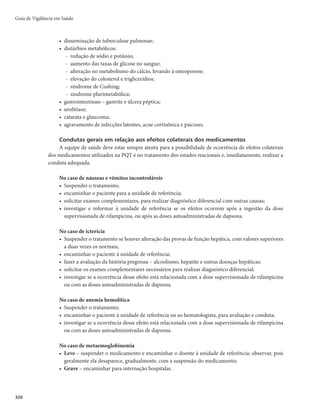 317
Tratamento
Tratamento poliquimioterápico (PQT)
O tratamento da hanseníase é eminentemente ambulatorial, utiliza os esquemas terapêuticos padroni-
zados (PQT) e está disponível nas unidades públicas de saúde definidas pelos municípios para o tratamento
do doente com hanseníase. A PQT é uma associação de rifampcina, dapsona e clofazimina, na apresentação
de blíster que mata o bacilo e evita a evolução da doença, levando à cura. O bacilo morto é incapaz de infectar
outras pessoas, rompendo a cadeia epidemiológica da doença. Logo no início do tratamento, a transmissão
da doença é interrompida e, se o tratamento é realizado de forma completa e correta, a cura é garantida.
A informação sobre a classificação operacional é fundamental para selecionar o esquema de trata-
mento adequado. Para crianças com hanseníase, a dose dos medicamentos do esquema padrão (PQT) é
ajustada de acordo com a idade e o peso. Já no caso de pessoas com intolerância a um dos medicamentos
do esquema padrão, são indicados esquemas substitutivos. A alta por cura é dada após a administração do
número de doses preconizado pelo esquema terapêutico, dentro do prazo recomendado.
Esquemas terapêuticos
Os esquemas terapêuticos deverão ser utilizados de acordo com a classificação operacional (Quadros 5 e 6).
4XDGURï(VTXHPDVWHUDSrXWLFRVXWLOL]DGRVSDUDSDXFLEDFLODU3% 